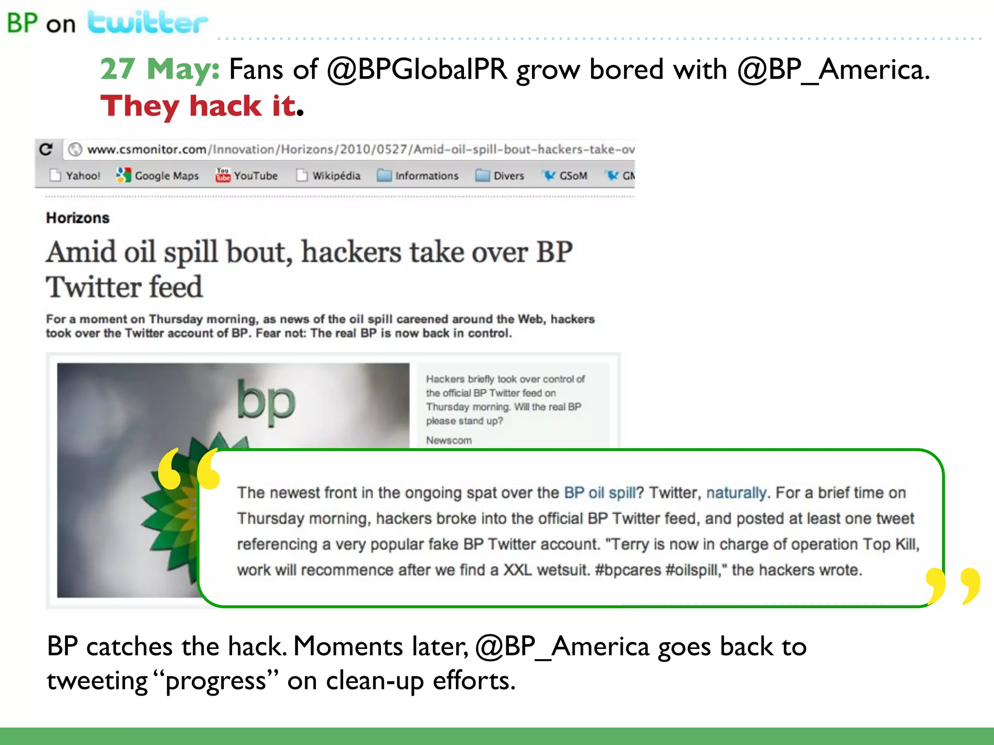 ...................................................................................................

    27 May: Fans of @BPGlobalPR grow bored with @BP_America.
    They hack it.




        “
BP catches the hack. Moments later, @BP_America goes back to
tweeting “progress” on clean-up efforts.                                                               ”
 