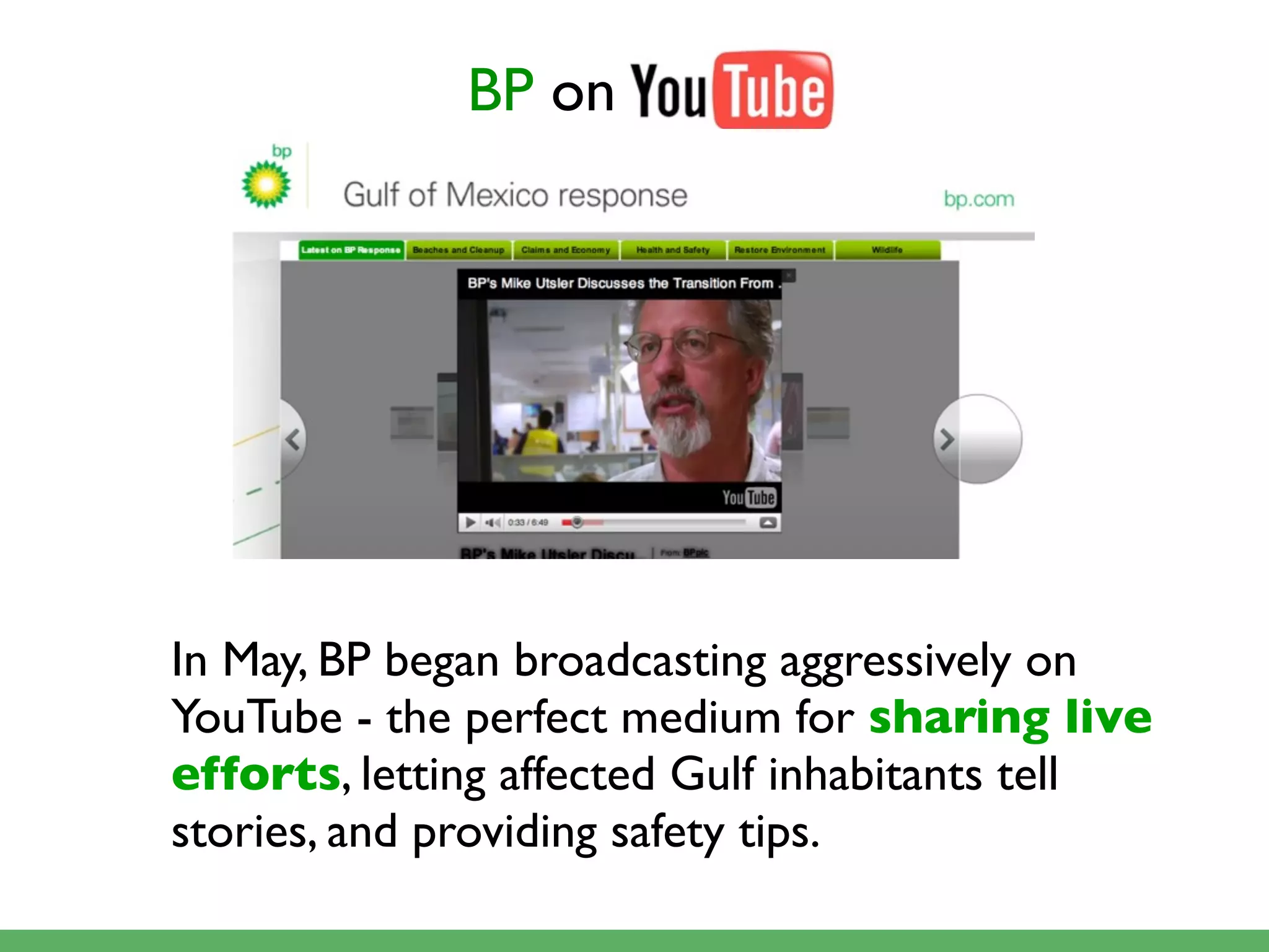 BP on




In May, BP began broadcasting aggressively on
YouTube - the perfect medium for sharing live
efforts, letting affected Gulf inhabitants tell
stories, and providing safety tips.
 
