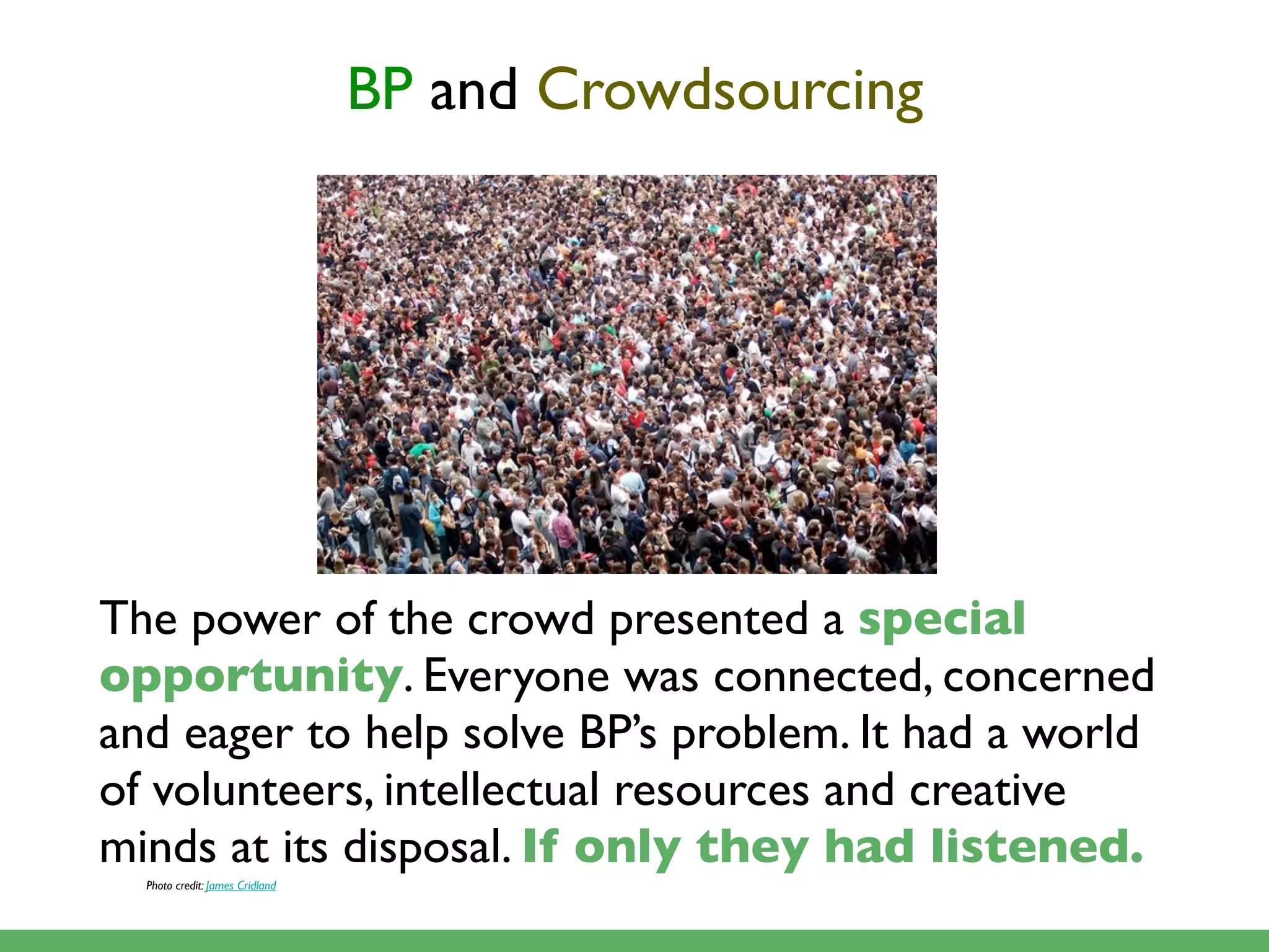 BP and Crowdsourcing




The power of the crowd presented a special
opportunity. Everyone was connected, concerned
and eager to help solve BP’s problem. It had a world
of volunteers, intellectual resources and creative
minds at its disposal. If only they had listened.
  Photo credit: James Cridland
 