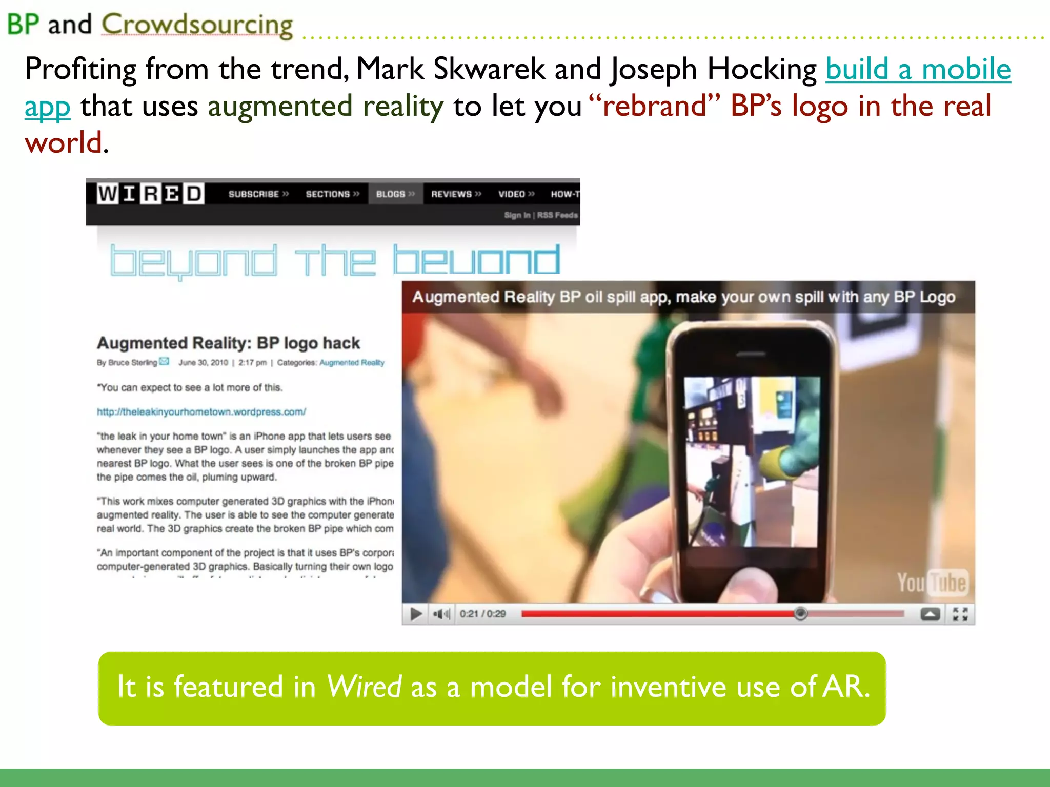 ...........................................................................................

Proﬁting from the trend, Mark Skwarek and Joseph Hocking build a mobile
app that uses augmented reality to let you “rebrand” BP’s logo in the real
world.




      It is featured in Wired as a model for inventive use of AR.
 