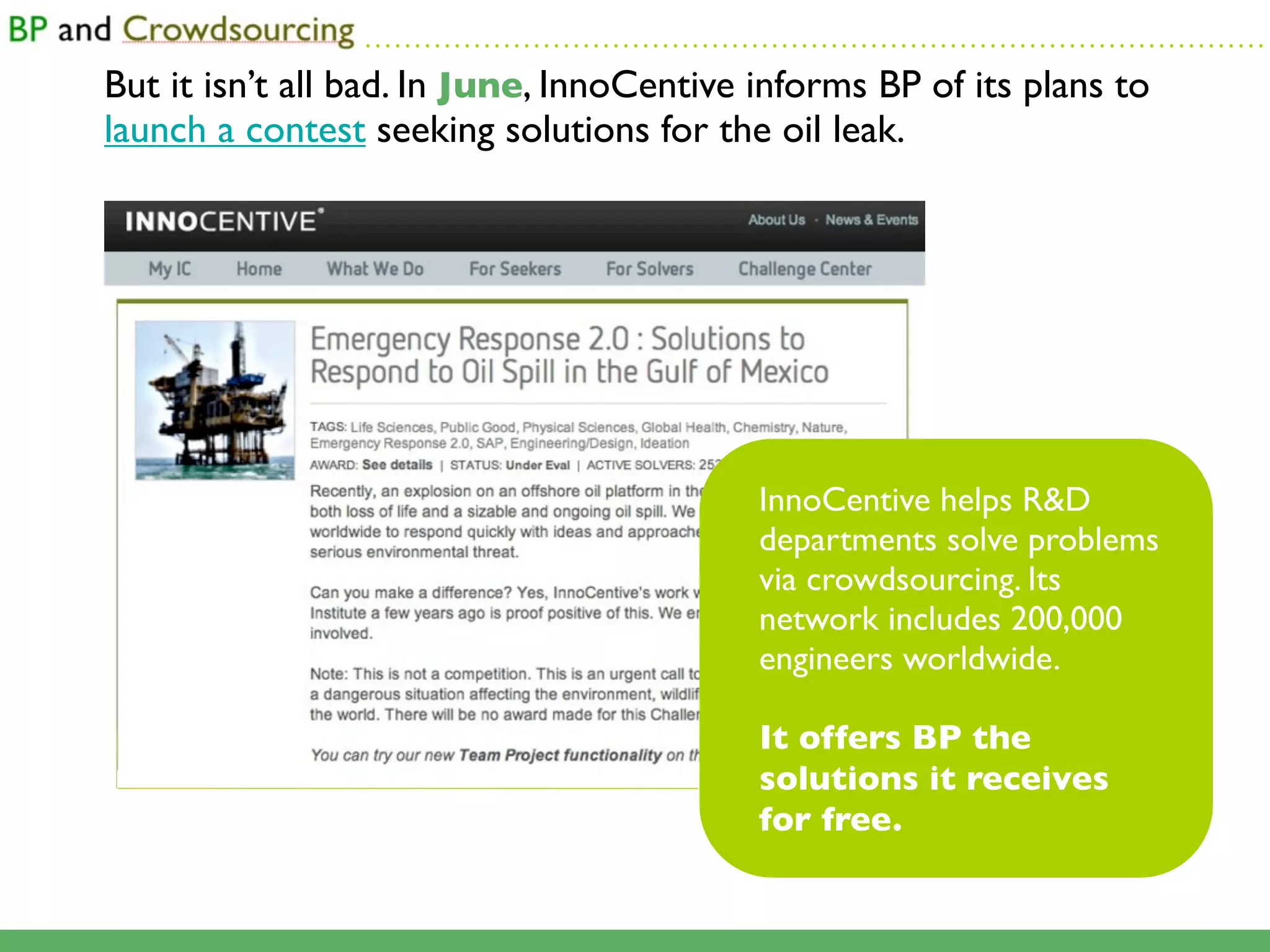 ...........................................................................................

But it isn’t all bad. In June, InnoCentive informs BP of its plans to
launch a contest seeking solutions for the oil leak.




                                                        InnoCentive helps R&D
                                                        departments solve problems
                                                        via crowdsourcing. Its
                                                        network includes 200,000
                                                        engineers worldwide.

                                                        It offers BP the
                                                        solutions it receives
                                                        for free.
 
