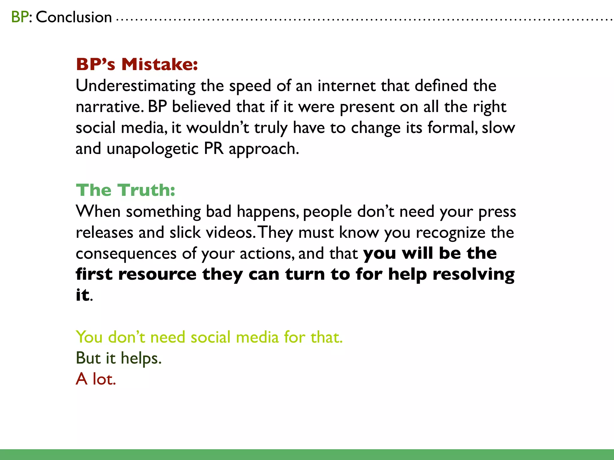 BP: Conclusion . . . . . . . . . . . . . . . . . . . . . . . . . . . . . . . . . . . . . . . . . . . . . . . . . . . . . . . . . . . . . . . . . . . . . . . . . . . . . . . . . . . . . . . . . . . . . . . . . . . . . . . .

                       BP’s Mistake:
                       Underestimating the speed of an internet that deﬁned the
                       narrative. BP believed that if it were present on all the right
                       social media, it wouldn’t truly have to change its formal, slow
                       and unapologetic PR approach.

                       The Truth:
                       When something bad happens, people don’t need your press
                       releases and slick videos. They must know you recognize the
                       consequences of your actions, and that you will be the
                       ﬁrst resource they can turn to for help resolving
                       it.

                       You don’t need social media for that.
                       But it helps.
                       A lot.
 