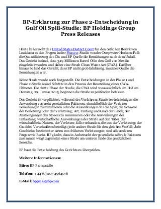 BP-Erklarung zur Phase 2-Entscheidung in
Gulf Oil Spill-Studie: BP Holdings Group
Press Releases
Heute beherrscht der United States District Court für den östlichen Bezirk von
Louisiana zu den Fragen in der Phase 2-Studie von der Deepwater Horizon-Fall:
die Quantifizierung des Öls und BP Quelle die Bemühungen nach dem Unfall.
Das Gericht befand, dass 3,19 Millionen Barrel Öl in den Golf von Mexiko
eingeleitet wurden und daher eine Strafe Clean Water Act (CWA). Darüber
hinaus befand das Gericht, dass BP nicht grob fahrlässig, in seiner Quelle die
Bemühungen war.
Keine Strafe wurde noch festgestellt. Die Entscheidungen in der Phase 1 und
Phase 2-Studien sind Schritte in den Prozess der Beurteilung eines CWA-
Elfmeter. Die dritte Phase der Studie, die CWA wird voraussichtlich am Hof am
Dienstag, 20. Januar 2015, beginnen die Strafe zu prüfenden befassen.
Das Gericht ist verpflichtet, während des Verfahrens Strafe berücksichtigen die
Anwendung von acht gesetzlichen Faktoren, einschließlich der Verletzer
Bemühungen zu minimieren oder die Auswirkungen der die Spill; die Schwere
der Verletzung oder der Verletzung; Art, Umfang und Grad der Erfolg der
Anstrengungen des Störers zu minimieren oder die Auswirkungen der
Entlastung; wirtschaftliche Auswirkungen der Strafe auf den Täter. der
wirtschaftliche Nutzen, der Verletzer, falls vorhanden, die aus der Verletzung; der
Grad des Verschuldens beteiligt; jede andere Strafe für den gleichen Vorfall; Jede
Geschichte bestimmter Arten von früheren Verletzungen; und alle anderen
Fragen wie Recht. BP glaubt, dass in Anbetracht der gesetzlichen Strafe Faktoren
zusammen wiegt zugunsten einer Strafe am unteren Ende des gesetzlichen
Bereichs.
BP baut die Entscheidung des Gerichts zu überprüfen.
Weitere Informationen:
Büro: BP-Pressestelle
Telefon: + 44 (0) 207-4964076
E-Mail: bppress@bp.com
 