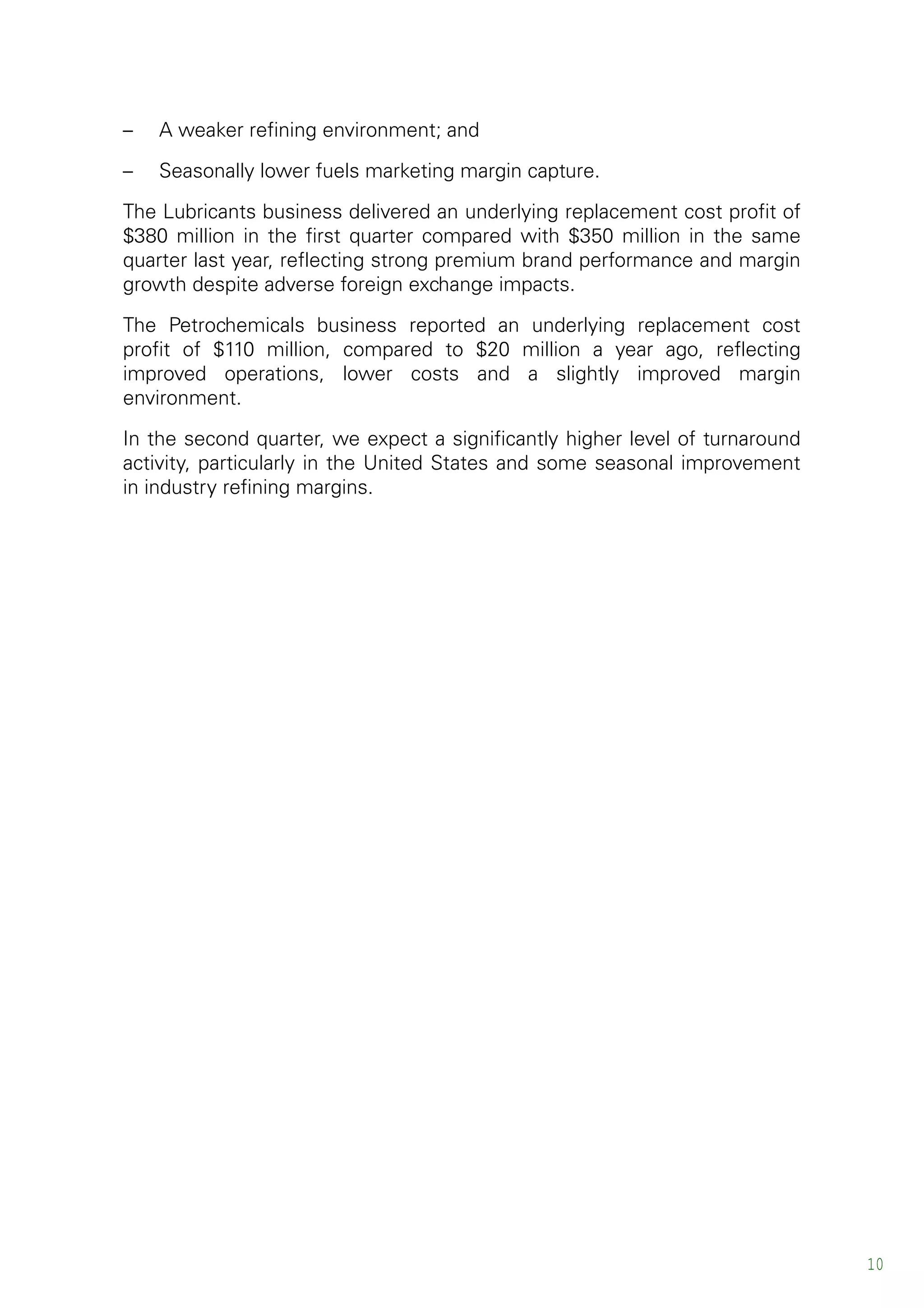 – A weaker refining environment; and
– Seasonally lower fuels marketing margin capture.
The Lubricants business delivered an underlying replacement cost profit of
$380 million in the first quarter compared with $350 million in the same
quarter last year, reflecting strong premium brand performance and margin
growth despite adverse foreign exchange impacts.
The Petrochemicals business reported an underlying replacement cost
profit of $110 million, compared to $20 million a year ago, reflecting
improved operations, lower costs and a slightly improved margin
environment.
In the second quarter, we expect a significantly higher level of turnaround
activity, particularly in the United States and some seasonal improvement
in industry refining margins.
10
 