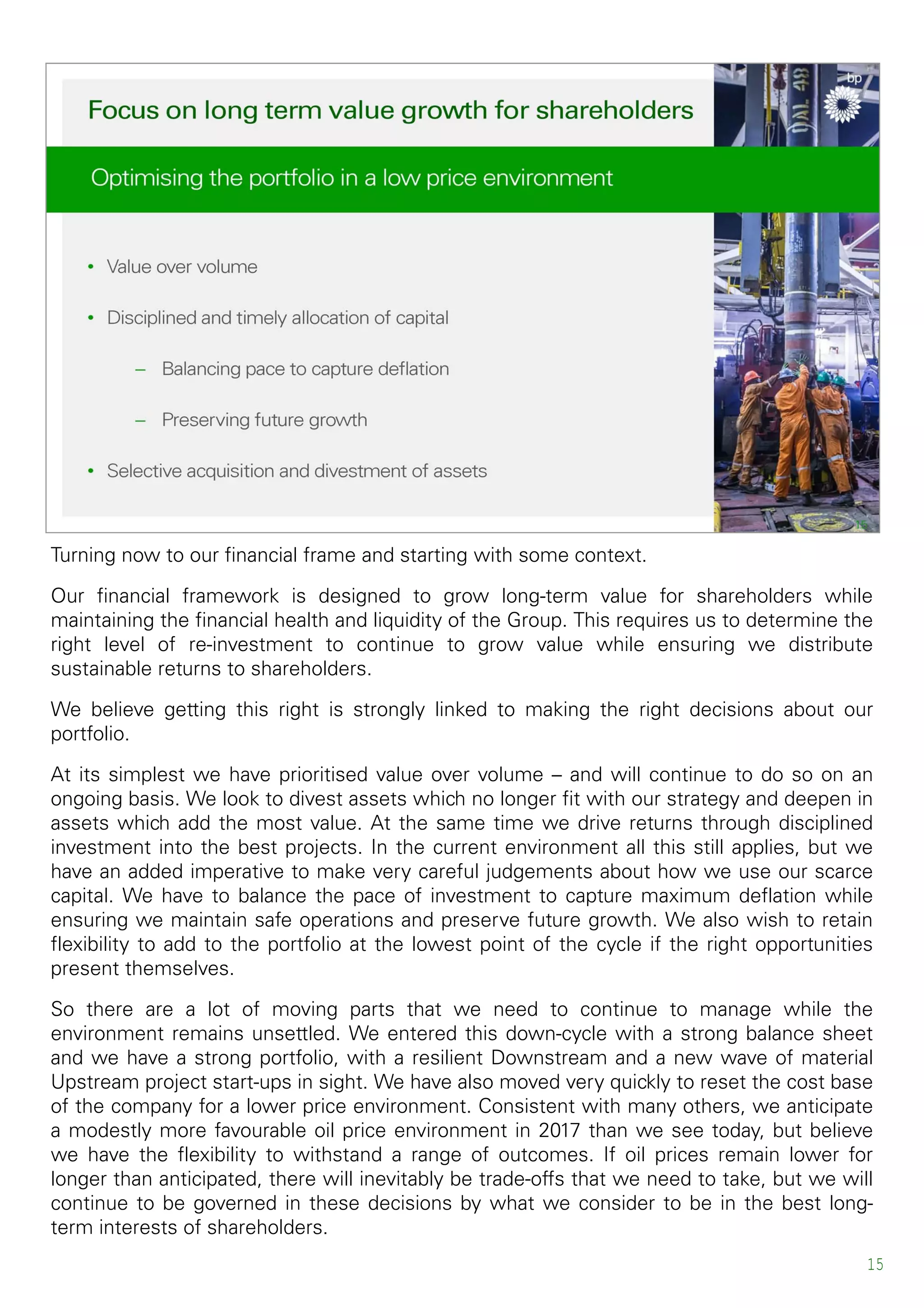 Turning now to our financial frame and starting with some context.
Our financial framework is designed to grow long-term value for shareholders while
maintaining the financial health and liquidity of the Group. This requires us to determine the
right level of re-investment to continue to grow value while ensuring we distribute
sustainable returns to shareholders.
We believe getting this right is strongly linked to making the right decisions about our
portfolio.
At its simplest we have prioritised value over volume – and will continue to do so on an
ongoing basis. We look to divest assets which no longer fit with our strategy and deepen in
assets which add the most value. At the same time we drive returns through disciplined
investment into the best projects. In the current environment all this still applies, but we
have an added imperative to make very careful judgements about how we use our scarce
capital. We have to balance the pace of investment to capture maximum deflation while
ensuring we maintain safe operations and preserve future growth. We also wish to retain
flexibility to add to the portfolio at the lowest point of the cycle if the right opportunities
present themselves.
So there are a lot of moving parts that we need to continue to manage while the
environment remains unsettled. We entered this down-cycle with a strong balance sheet
and we have a strong portfolio, with a resilient Downstream and a new wave of material
Upstream project start-ups in sight. We have also moved very quickly to reset the cost base
of the company for a lower price environment. Consistent with many others, we anticipate
a modestly more favourable oil price environment in 2017 than we see today, but believe
we have the flexibility to withstand a range of outcomes. If oil prices remain lower for
longer than anticipated, there will inevitably be trade-offs that we need to take, but we will
continue to be governed in these decisions by what we consider to be in the best long-
term interests of shareholders.
15
 