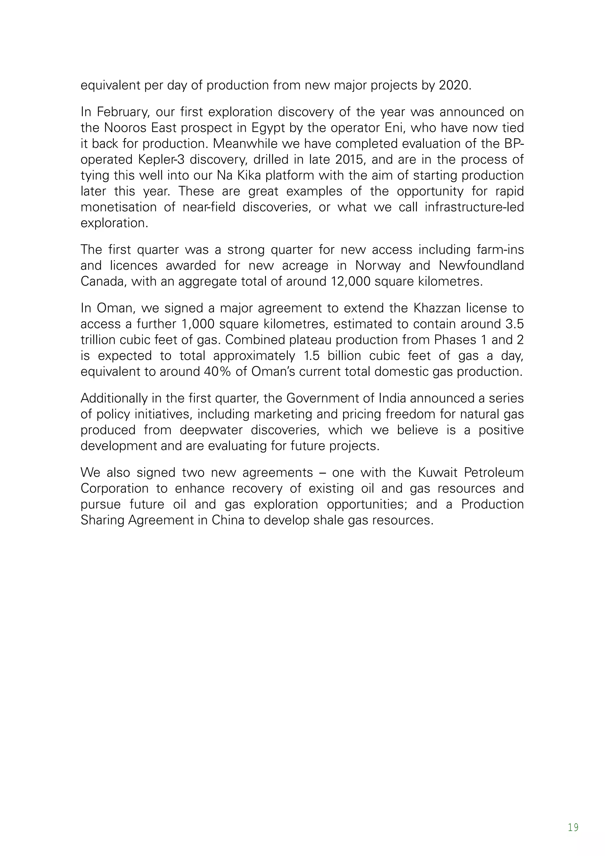 equivalent per day of production from new major projects by 2020.
In February, our first exploration discovery of the year was announced on
the Nooros East prospect in Egypt by the operator Eni, who have now tied
it back for production. Meanwhile we have completed evaluation of the BP-
operated Kepler-3 discovery, drilled in late 2015, and are in the process of
tying this well into our Na Kika platform with the aim of starting production
later this year. These are great examples of the opportunity for rapid
monetisation of near-field discoveries, or what we call infrastructure-led
exploration.
The first quarter was a strong quarter for new access including farm-ins
and licences awarded for new acreage in Norway and Newfoundland
Canada, with an aggregate total of around 12,000 square kilometres.
In Oman, we signed a major agreement to extend the Khazzan license to
access a further 1,000 square kilometres, estimated to contain around 3.5
trillion cubic feet of gas. Combined plateau production from Phases 1 and 2
is expected to total approximately 1.5 billion cubic feet of gas a day,
equivalent to around 40% of Oman’s current total domestic gas production.
Additionally in the first quarter, the Government of India announced a series
of policy initiatives, including marketing and pricing freedom for natural gas
produced from deepwater discoveries, which we believe is a positive
development and are evaluating for future projects.
We also signed two new agreements – one with the Kuwait Petroleum
Corporation to enhance recovery of existing oil and gas resources and
pursue future oil and gas exploration opportunities; and a Production
Sharing Agreement in China to develop shale gas resources.
19
 