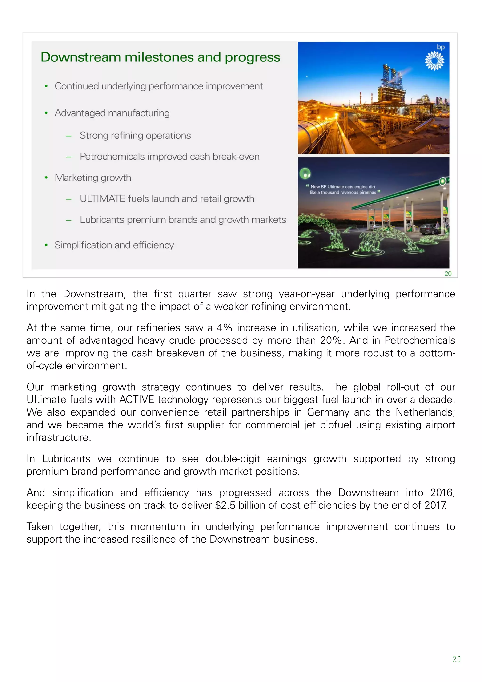 20
In the Downstream, the first quarter saw strong year-on-year underlying performance
improvement mitigating the impact of a weaker refining environment.
At the same time, our refineries saw a 4% increase in utilisation, while we increased the
amount of advantaged heavy crude processed by more than 20%. And in Petrochemicals
we are improving the cash breakeven of the business, making it more robust to a bottom-
of-cycle environment.
Our marketing growth strategy continues to deliver results. The global roll-out of our
Ultimate fuels with ACTIVE technology represents our biggest fuel launch in over a decade.
We also expanded our convenience retail partnerships in Germany and the Netherlands;
and we became the world’s first supplier for commercial jet biofuel using existing airport
infrastructure.
In Lubricants we continue to see double-digit earnings growth supported by strong
premium brand performance and growth market positions.
And simplification and efficiency has progressed across the Downstream into 2016,
keeping the business on track to deliver $2.5 billion of cost efficiencies by the end of 2017.
Taken together, this momentum in underlying performance improvement continues to
support the increased resilience of the Downstream business.
 