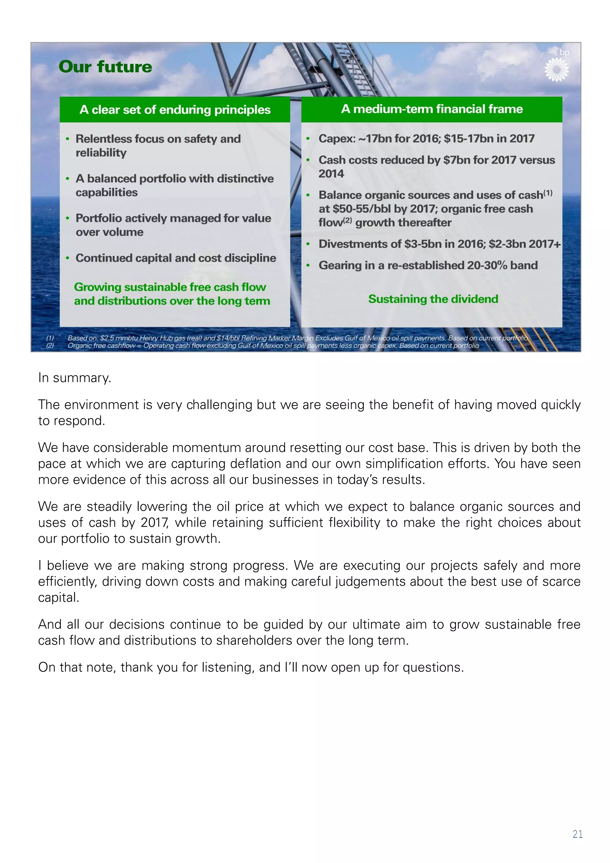 21
In summary.
The environment is very challenging but we are seeing the benefit of having moved quickly
to respond.
We have considerable momentum around resetting our cost base. This is driven by both the
pace at which we are capturing deflation and our own simplification efforts. You have seen
more evidence of this across all our businesses in today’s results.
We are steadily lowering the oil price at which we expect to balance organic sources and
uses of cash by 2017, while retaining sufficient flexibility to make the right choices about
our portfolio to sustain growth.
I believe we are making strong progress. We are executing our projects safely and more
efficiently, driving down costs and making careful judgements about the best use of scarce
capital.
And all our decisions continue to be guided by our ultimate aim to grow sustainable free
cash flow and distributions to shareholders over the long term.
On that note, thank you for listening, and I’ll now open up for questions.
 
