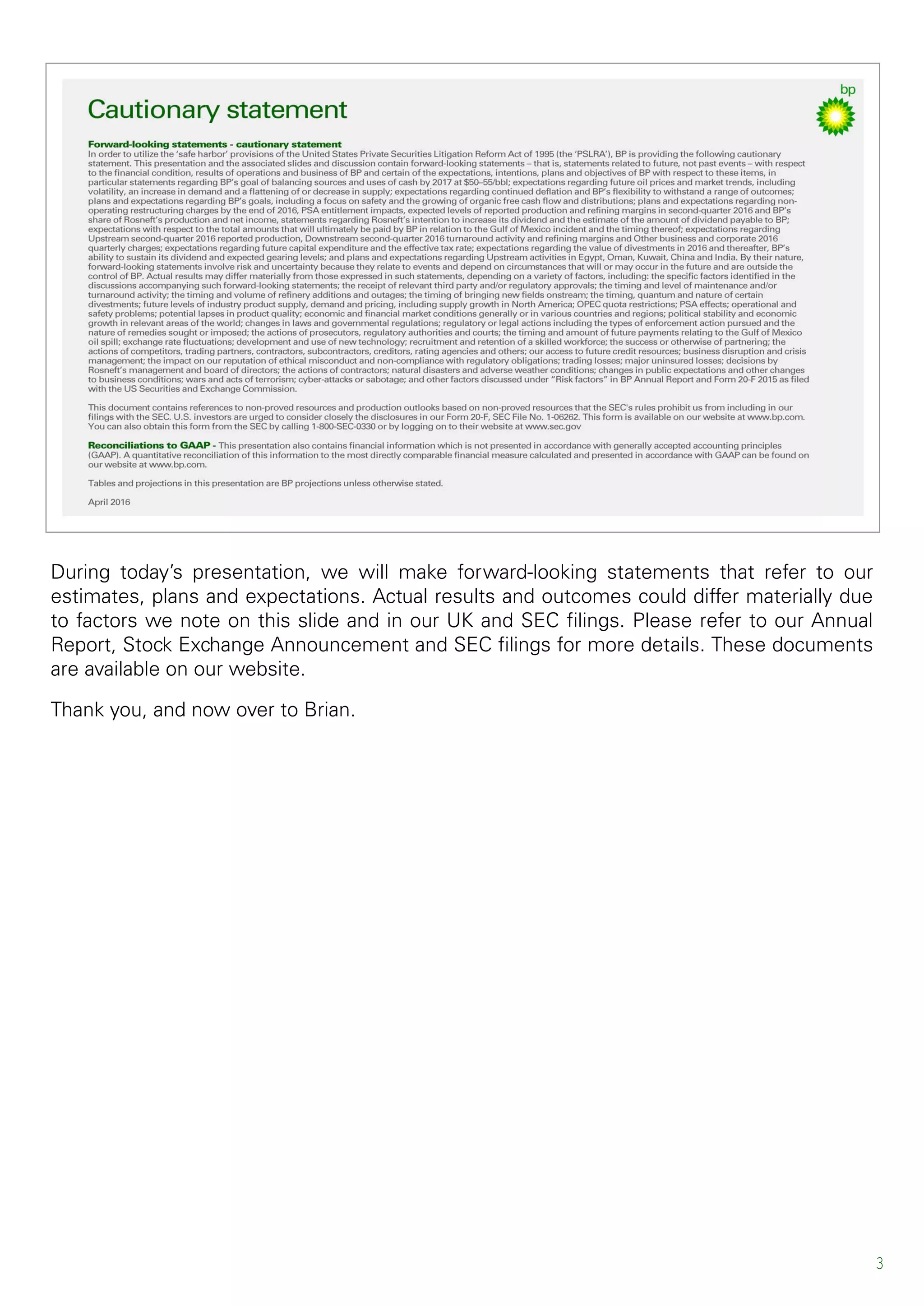 During today’s presentation, we will make forward-looking statements that refer to our
estimates, plans and expectations. Actual results and outcomes could differ materially due
to factors we note on this slide and in our UK and SEC filings. Please refer to our Annual
Report, Stock Exchange Announcement and SEC filings for more details. These documents
are available on our website.
Thank you, and now over to Brian.
3
 