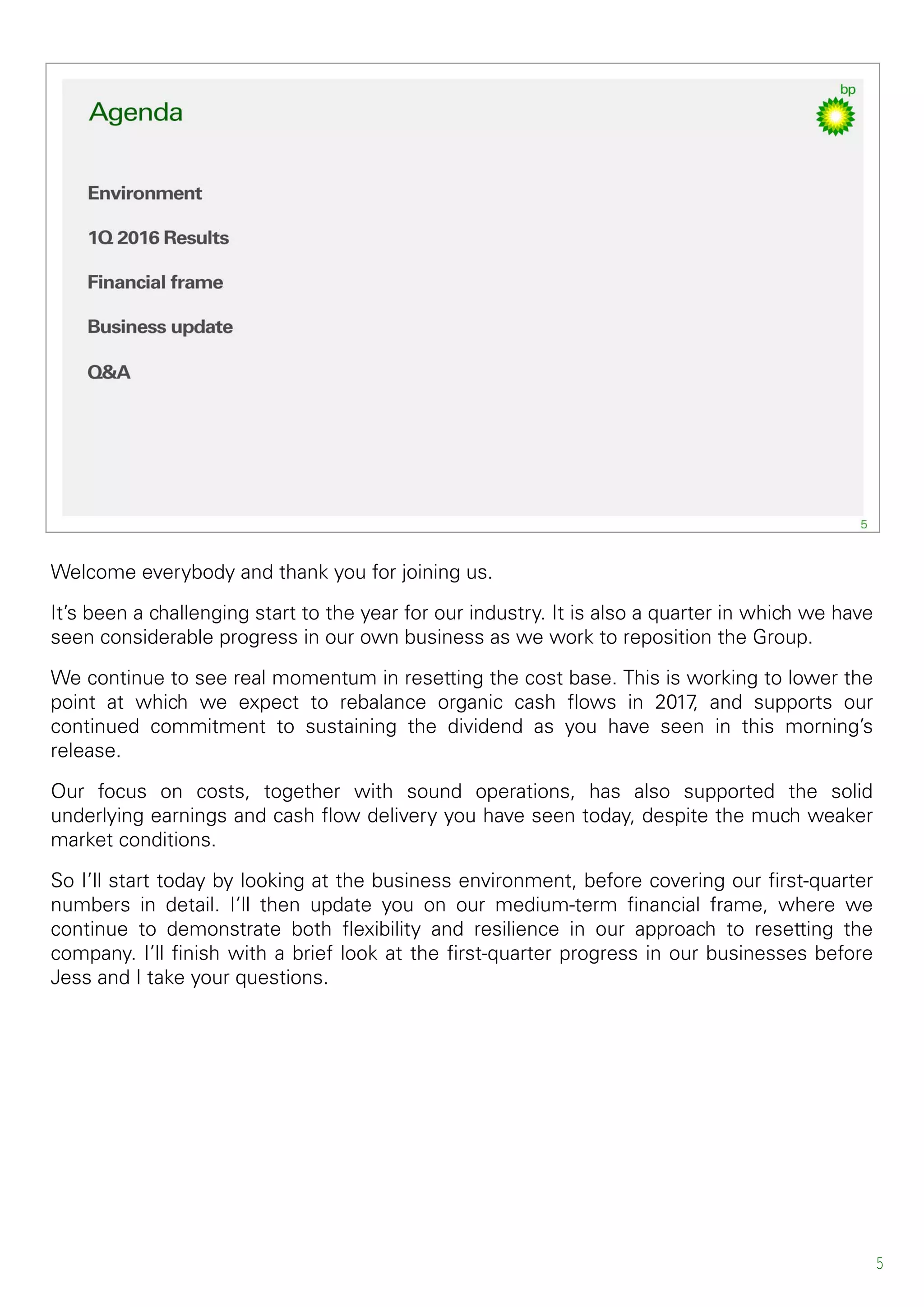 Welcome everybody and thank you for joining us.
It’s been a challenging start to the year for our industry. It is also a quarter in which we have
seen considerable progress in our own business as we work to reposition the Group.
We continue to see real momentum in resetting the cost base. This is working to lower the
point at which we expect to rebalance organic cash flows in 2017, and supports our
continued commitment to sustaining the dividend as you have seen in this morning’s
release.
Our focus on costs, together with sound operations, has also supported the solid
underlying earnings and cash flow delivery you have seen today, despite the much weaker
market conditions.
So I’ll start today by looking at the business environment, before covering our first-quarter
numbers in detail. I’ll then update you on our medium-term financial frame, where we
continue to demonstrate both flexibility and resilience in our approach to resetting the
company. I’ll finish with a brief look at the first-quarter progress in our businesses before
Jess and I take your questions.
5
 