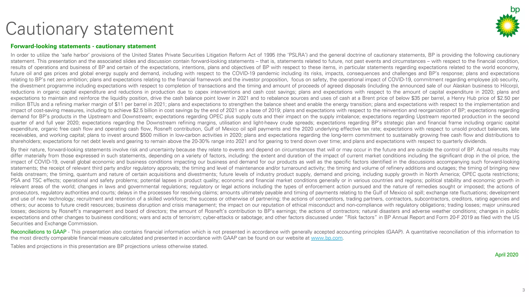 3
Cautionary statement
Forward-looking statements - cautionary statement
In order to utilize the ‘safe harbor’ provisions of the United States Private Securities Litigation Reform Act of 1995 (the ‘PSLRA’) and the general doctrine of cautionary statements, BP is providing the following cautionary
statement. This presentation and the associated slides and discussion contain forward-looking statements – that is, statements related to future, not past events and circumstances – with respect to the financial condition,
results of operations and business of BP and certain of the expectations, intentions, plans and objectives of BP with respect to these items, in particular statements regarding expectations related to the world economy,
future oil and gas prices and global energy supply and demand, including with respect to the COVID-19 pandemic including its risks, impacts, consequences and challenges and BP’s response; plans and expectations
relating to BP’s net zero ambition; plans and expectations relating to the financial framework and the investor proposition, focus on safety, the operational impact of COVID-19, commitment regarding employee job security,
the divestment programme including expectations with respect to completion of transactions and the timing and amount of proceeds of agreed disposals (including the announced sale of our Alaskan business to Hilcorp),
reductions in organic capital expenditure and reductions in production due to capex interventions and cash cost savings; plans and expectations with respect to the amount of capital expenditure in 2020; plans and
expectations to maintain and reinforce the liquidity position, drive the cash balance point lower in 2021 and to rebalance sources and uses of cash at a Brent price of below $35 per barrel, a Henry Hub price of $2.50 per
million BTUs and a refining marker margin of $11 per barrel in 2021; plans and expectations to strengthen the balance sheet and enable the energy transition; plans and expectations with respect to the implementation and
impact of cost-saving measures, including to achieve $2.5 billion in cost savings by the end of 2021 on a base of 2019; plans and expectations with respect to the reinvention and reorganization of BP; expectations regarding
demand for BP’s products in the Upstream and Downstream; expectations regarding OPEC plus supply cuts and their impact on the supply imbalance; expectations regarding Upstream reported production in the second
quarter of and full year 2020; expectations regarding the Downstream refining margins, utilisation and light-heavy crude spreads; expectations regarding BP’s strategic plan and financial frame including organic capital
expenditure, organic free cash flow and operating cash flow, Rosneft contribution, Gulf of Mexico oil spill payments and the 2020 underlying effective tax rate; expectations with respect to unsold product balances, late
receivables, and working capital; plans to invest around $500 million in low-carbon activities in 2020; plans and expectations regarding the long-term commitment to sustainably growing free cash flow and distributions to
shareholders; expectations for net debt levels and gearing to remain above the 20-30% range into 2021 and for gearing to trend down over time; and plans and expectations with respect to quarterly dividends.
By their nature, forward-looking statements involve risk and uncertainty because they relate to events and depend on circumstances that will or may occur in the future and are outside the control of BP. Actual results may
differ materially from those expressed in such statements, depending on a variety of factors, including: the extent and duration of the impact of current market conditions including the significant drop in the oil price, the
impact of COVID-19, overall global economic and business conditions impacting our business and demand for our products as well as the specific factors identified in the discussions accompanying such forward-looking
statements; the receipt of relevant third party and/or regulatory approvals; the timing and level of maintenance and/or turnaround activity; the timing and volume of refinery additions and outages; the timing of bringing new
fields onstream; the timing, quantum and nature of certain acquisitions and divestments; future levels of industry product supply, demand and pricing, including supply growth in North America; OPEC quota restrictions;
PSA and TSC effects; operational and safety problems; potential lapses in product quality; economic and financial market conditions generally or in various countries and regions; political stability and economic growth in
relevant areas of the world; changes in laws and governmental regulations; regulatory or legal actions including the types of enforcement action pursued and the nature of remedies sought or imposed; the actions of
prosecutors, regulatory authorities and courts; delays in the processes for resolving claims; amounts ultimately payable and timing of payments relating to the Gulf of Mexico oil spill; exchange rate fluctuations; development
and use of new technology; recruitment and retention of a skilled workforce; the success or otherwise of partnering; the actions of competitors, trading partners, contractors, subcontractors, creditors, rating agencies and
others; our access to future credit resources; business disruption and crisis management; the impact on our reputation of ethical misconduct and non-compliance with regulatory obligations; trading losses; major uninsured
losses; decisions by Rosneft’s management and board of directors; the amount of Rosneft’s contribution to BP’s earnings; the actions of contractors; natural disasters and adverse weather conditions; changes in public
expectations and other changes to business conditions; wars and acts of terrorism; cyber-attacks or sabotage; and other factors discussed under “Risk factors” in BP Annual Report and Form 20-F 2019 as filed with the US
Securities and Exchange Commission.
Reconciliations to GAAP - This presentation also contains financial information which is not presented in accordance with generally accepted accounting principles (GAAP). A quantitative reconciliation of this information to
the most directly comparable financial measure calculated and presented in accordance with GAAP can be found on our website at www.bp.com.
Tables and projections in this presentation are BP projections unless otherwise stated.
April 2020
 