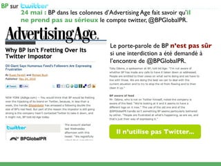 ...................................................................................................
24 mai : BP dans les colonnes d’Advertising Age fait savoir qu’il
ne prend pas au sérieux le compte twitter, @BPGlobalPR.


                                              Le porte-parole de BP n’est pas sûr
                                              si une interdiction a été demandé à
                                              l’encontre de @BPGlobalPR.




                                                 Il n’utilise pas Twitter...
 