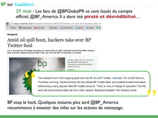 ...................................................................................................

    27 mai : Les fans de @BPGlobalPR se sont lassés du compte
    ofﬁciel, @BP_America. Il a donc été piraté et décrédibilisé…




        “
BP stop le hack. Quelques instants plus tard @BP_America
recommence à tweeter des infos sur les actions de nettoyage.                                           ”
 