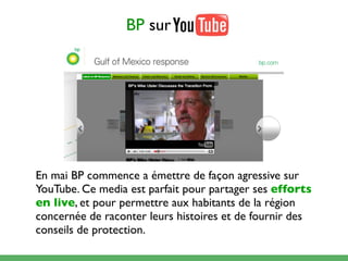 BP sur




En mai BP commence a émettre de façon agressive sur
YouTube. Ce media est parfait pour partager ses efforts
en live, et pour permettre aux habitants de la région
concernée de raconter leurs histoires et de fournir des
conseils de protection.
 