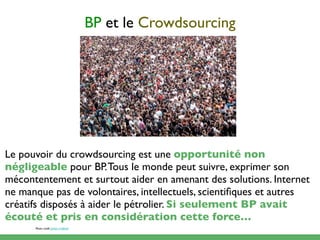 BP et le Crowdsourcing




Le pouvoir du crowdsourcing est une opportunité non
négligeable pour BP. Tous le monde peut suivre, exprimer son
mécontentement et surtout aider en amenant des solutions. Internet
ne manque pas de volontaires, intellectuels, scientiﬁques et autres
créatifs disposés à aider le pétrolier. Si seulement BP avait
écouté et pris en considération cette force…
      Photo credit: James Cridland
 