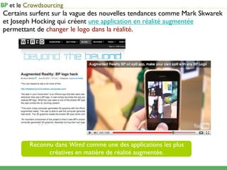 ...........................................................................................
Certains surfent sur la vague des nouvelles tendances comme Mark Skwarek
et Joseph Hocking qui créent une application en réalité augmentée
permettant de changer le logo dans la réalité.




        Reconnu dans Wired comme une des applications les plus
              créatives en matière de réalité augmentée.
 