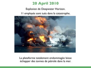 20 April 2010
     Explosion de Deepwater Horizon.
 11 employés sont tués dans la catastrophe.




La plateforme totalement endommagée laisse
échapper des tonnes de pétrole dans la mer.
 