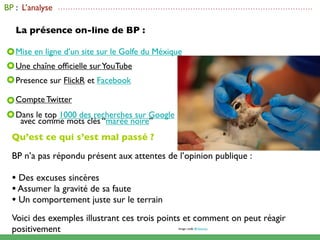 BP : L’analyse   ......................................................................................................



   La présence on-line de BP :

   Mise en ligne d’un site sur le Golfe du Méxique
   Une chaîne ofﬁcielle sur YouTube
   Presence sur FlickR et Facebook

   Compte Twitter
   Dans le top 1000 des recherches sur Google
    avec comme mots clés “marée noire”
  Qu’est ce qui s’est mal passé ?

  BP n’a pas répondu présent aux attentes de l’opinion publique :

  • Des excuses sincères
  • Assumer la gravité de sa faute
  • Un comportement juste sur le terrain
  Voici des exemples illustrant ces trois points et comment on peut réagir
  positivement                                                   Image credit: BP America
 