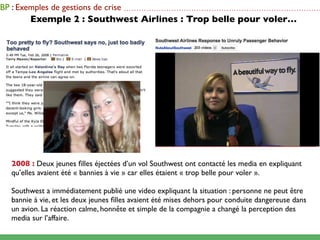 BP : Exemples de gestions de crise    ...............................................................................

        Exemple 2 : Southwest Airlines : Trop belle pour voler…




   2008 : Deux jeunes ﬁlles éjectées d’un vol Southwest ont contacté les media en expliquant
   qu’elles avaient été « bannies à vie » car elles étaient « trop belle pour voler ».

   Southwest a immédiatement publié une video expliquant la situation : personne ne peut être
   bannie à vie, et les deux jeunes ﬁlles avaient été mises dehors pour conduite dangereuse dans
   un avion. La réaction calme, honnête et simple de la compagnie a changé la perception des
   media sur l’affaire.
 