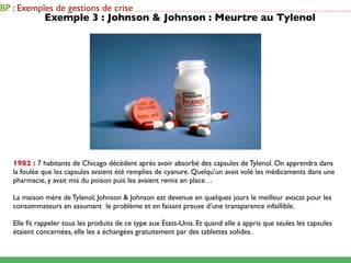 BP : Exemples de gestions de crise          ...............................................................................
             Exemple 3 : Johnson & Johnson : Meurtre au Tylenol




   1982 : 7 habitants de Chicago décèdent après avoir absorbé des capsules de Tylenol. On apprendra dans
   la foulée que les capsules avaient été remplies de cyanure. Quelqu’un avait volé les médicaments dans une
   pharmacie, y avait mis du poison puis les avaient remis en place…

   La maison mère de Tylenol, Johnson & Johnson est devenue en quelques jours le meilleur avocat pour les
   consommateurs en assumant le problème et en faisant preuve d’une transparence infaillible.

   Elle ﬁt rappeler tous les produits de ce type aux États-Unis. Et quand elle a appris que seules les capsules
   étaient concernées, elle les a échangées gratuitement par des tablettes solides.
 