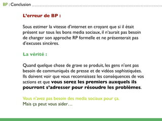 BP : Conclusion . . . . . . . . . . . . . . . . . . . . . . . . . . . . . . . . . . . . . . . . . . . . . . . . . . . . . . . . . . . . . . . . . . . . . . . . . . . . . . . . . . . . . . . . . . . . . . . . . . . . . . .

                           L’erreur de BP :

                           Sous estimer la vitesse d’internet en croyant que si il était
                           présent sur tous les bons media sociaux, il n‘aurait pas besoin
                           de changer son approche RP formelle et ne présenterait pas
                           d’excuses sincères.

                           La vérité :

                           Quand quelque chose de grave se produit, les gens n’ont pas
                           besoin de communiqués de presse et de vidéos sophistiquées.
                           Ils doivent voir que vous reconnaissez les conséquences de vos
                           actions et que vous serez les premiers auxquels ils
                           pourront s’adresser pour résoudre les problèmes.

                           Vous n’avez pas besoin des media sociaux pour ça.
                           Mais ça peut vous aider…
 