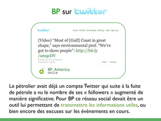 BP sur




Le pétrolier avait déjà un compte Twitter qui suite à la fuite
de pétrole a vu le nombre de ses « followers » augmenté de
manière signiﬁcative. Pour BP ce réseau social devait être un
outil lui permettant de transmettre les informations utiles, ou
bien encore des excuses sur les événements en cours.
 