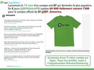 ...................................................................................................
   Lancement le 19 mai d’un compte anti-BP qui deviendra le plus populaire.
   En 8 jours @BPGlobalPR totalise 60 000 followers contre 7200
   pour le compte ofﬁciel de BP, @BP_America.




                                                                        Création d’un T-shirt vendu en
                                                                          ligne. Tous les proﬁts vont à
                                                                        l’organisation GreaterGood.org
Left image credit:TheModerateVoice.com
 