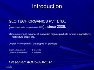 04/18/1804/18/18 11
IntroductionIntroduction
GLO TECH ORGANICS PVT LTD.,GLO TECH ORGANICS PVT LTD.,
((incorporated under companies Act, 1956incorporated under companies Act, 1956) , since 2009.) , since 2009.
Manufacturer and exporter of innovative organic products for use in agriculture,Manufacturer and exporter of innovative organic products for use in agriculture,
horticulture crops, etc.horticulture crops, etc.
Overall Achievements: Developed 11 productsOverall Achievements: Developed 11 products
Export achievement:Export achievement: 2 products2 products
Domestic achievement:Domestic achievement: 9 products9 products
Presenter: AUGUSTINE RPresenter: AUGUSTINE R
 
