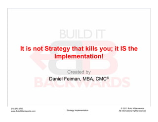 It is not Strategy that kills you; it IS the
                      Implementation!

                                   Created by
                           Daniel Feiman, MBA, CMC®




310.540.6717                                                  © 2011 Build It Backwards
www.BuildItBackwards.com          Strategy Implementation   All international rights reserved
 