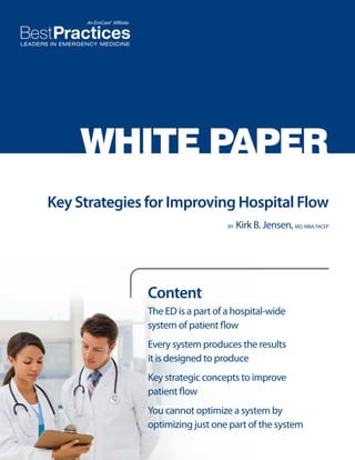 WHITE PAPER
Key Strategies for Improving Hospital Flow
BY:

Kirk B. Jensen, MD, MBA, FACEP

Content
The ED is a part of a hospital-wide
system of patient flow
Every system produces the results
it is designed to produce
Key strategic concepts to improve
patient flow
You cannot optimize a system by
optimizing just one part of the system

 
