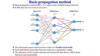 1
Back-propagation method
 Back-propagation method (BP) a supervised artificial neural network
 In BP, there are interconnected nodes.
 The information passes between these nodes in a feedforward mode.
 Each individual connection between nodes has a particular weight.
 The alteration of the weights and network framework that allows a BP to learn
functions and relationships
 