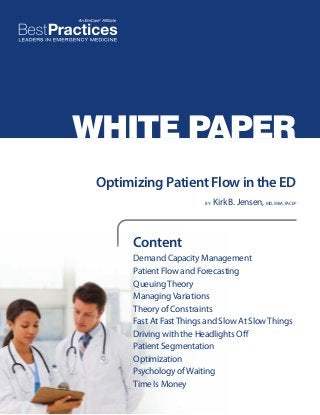 WHITE PAPER
Optimizing Patient Flow in the ED
BY:

Kirk B. Jensen, MD, MBA, FACEP

Content
Demand Capacity Management
Patient Flow and Forecasting
Queuing Theory
Managing Variations
Theory of Constraints
Fast At Fast Things and Slow At Slow Things
Driving with the Headlights Off
Patient Segmentation
Optimization
Psychology of Waiting
Time Is Money

 