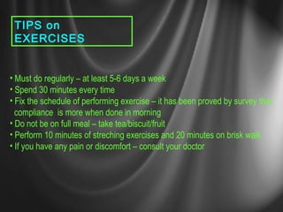 TIPS on
EXERCISES
• Must do regularly – at least 5-6 days a week
• Spend 30 minutes every time
• Fix the schedule of performing exercise – it has been proved by survey that
compliance is more when done in morning
• Do not be on full meal – take tea/biscuit/fruit
• Perform 10 minutes of streching exercises and 20 minutes on brisk walk.
• If you have any pain or discomfort – consult your doctor
 