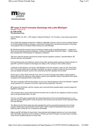 Mlive.com's Printer-Friendly Page                                                                                    Page 1 of 2




  BP says it won't increase discharge into Lake Michigan
  8/23/2007, 10:04 p.m. ET
  By TOM COYNE
  The Associated Press

  SOUTH BEND, Ind. (AP) — BP's slogan is quot;Beyond Petroleum.quot; On Thursday, it was trying to get beyond
  pollution.

  The oil giant that changed its logo from a shield to a flowerlike sunburst, part of a move to position itself as
  an environmentally friendly oil company, announced Thursday that it was abandoning plans to discharge
  more pollution from its northwest Indiana refinery into Lake Michigan.

  BP officials denied the company was succumbing to intense public and political pressure — largely from
  Illinois environmental groups and politicians, including Chicago Mayor Richard M. Daley — instead saying
  they changed their minds because of quot;regulatory uncertainty.quot;

  quot;We have made this decision because this project requires regulatory certainty,quot; said Bob Malone, BP
  America chairman and president.

  Environmental groups and politicians claimed victory after spending weeks opposing Indiana's decision to
  grant BP a permit to increase its discharges and calling on the company to find a better solution.

  quot;I think this is right decision, not only for Lake Michigan but for the company,quot; said U.S. Sen. Dick Durbin,
  D-Ill. quot;They have worked hard to develop a reputation as a green company sensitive to the environment,
  and they realized during the course of this controversy that their reputation was at stake.quot;

  Durbin and U.S. Rep. Rahm Emanuel, D-Ill., who ran an ad on Chicago radio stations urging people to
  oppose BP's plans by signing an online petition, issued a joint statement saying quot;every person who spoke
  out against the dumping had their voices heard.quot;

  quot;We sent a message to BP that the pollution of one of our national treasures will not be tolerated. Together,
  we put pressure on a company to do what is right and they responded,quot; they said.

  BP spokesman Scott Dean said the company was concerned about possible delays caused by legal and
  legislative challenges.

  quot;The company had no choice with that level of business risk to create its own regulatory certainty by going
  back to its old permitted limits,quot; he said.

  The furor over BP's plans erupted after the Indiana Department of Environmental Management in June
  approved a permit allowing BP to dump 54 percent more ammonia and 35 percent more suspended solids
  into Lake Michigan.

  The Alliance for the Great Lakes last week appealed the permit, arguing that opponents had not been
  properly notified about it and therefore weren't able to fight it. State and federal lawmakers also were
  exploring ways to keep BP from increasing its discharges.

  Malone said BP will follow the lower limits. It also will seek technological solutions so it can move ahead
  with a $3.8 billion expansion of its oil refinery in Whiting, just east of Chicago, to process heavy Canadian
  crude oil and increase production of motor fuels.




http://www.mlive.com/printer/printer.ssf?/base/business-13/11879213454310.xml&storylist... 9/3/2007