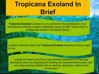 Located in Borneo Island, the Tropicana Exoland promises to bring magic
to you.
Tropicana Exoland’s existence is to provid...