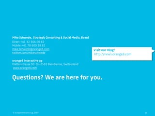 Mike Schwede, Strategic Consulting & Social Media, Board
Direct +41 32 366 00 82
Mobile +41 78 600 88 82
mike.schwede@orange8.com                                   Visit our Blog!
twitter.com/mikeschwede
                                                           http://news.orange8.com
orange8 interactive ag
Mattenstrasse 90 CH-2503 Biel-Bienne, Switzerland
www.orange8.com


Questions? We are here for you.




© orange8 interactive ag, 2009                                                       14
 