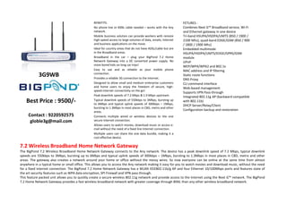 BENEFITS:                                                      FETURES :
                                                No phone line or BSNL cable needed – works with the Any        Combines Next G™ Broadband service, Wi-Fi
                                                network.                                                       and Ethernet gateway in one device
                                                Mobile business solution can provide workers with remote       Tri-band HSUPA/HSDPA/UMTS (850 / 1900 /
                                                high-speed access to large volumes of data, emails, Internet   2100 Mhz), quad-band EDGE/GSM (850 / 900
                                                and business applications on the move.                         / 1800 / 1900 Mhz)
                                                Ideal for country areas that do not have ADSL/cable but are    Embedded multimode
                                                in the Broadband areas.                                        HSUPA/HSDPA/UMTS/EDGE/GPRS/GSM
                                                Broadband in the car – plug your BigPond 7.2 Home              module
                                                Network Gateway into a DC converted power supply. No           UPnP
                                                more bored kids on long car trips!                             WEP/WPA/WPA2 and 802.1x
                                                Easy to use and as reliable as your mobile phone               MAC address and IP filtering
            3G9WB                               connection.
                                                Provides a reliable 3G connection to the Internet.
                                                                                                               Static route functions
                                                                                                               DNS Proxy
                                                Designed to allow small and medium enterprise customers        CLI command interface
                                                and home users to enjoy the freedom of secure, high-           Web-based management
                                                speed-Internet connectivity on the go!
                                                                                                               Supports VPN Pass-through
                                                Peak downlink speeds of 7.2 Mbps & 1.9 Mbps upstream.          Integrated 802.11g AP (backward compatible
    Best Price : 9500/-                         Typical downlink speeds of 550kbps to 3Mbps, bursting up
                                                to 6Mbps and typical uplink speeds of 300kbps – 1Mbps,
                                                                                                               with 802.11b)
                                                                                                               DHCP Server/Relay/Client
                                                bursting to 1.3Mbps in most places in CBD, metro and other
                                                                                                               Configuration backup and restoration
                                                areas.
     Contact : 9220592575                       Connects multiple wired or wireless devices to the one
      globle3g@mail.com                         secure Internet connection.
                                                Allows users to watch movies, download music or access e-
                                                mail without the need of a fixed line Internet connection.
                                                Multiple users can share the one data bundle, making it a
                                                cost effective device.

7.2 Wireless Broadband Home Network Gateway
The BigPond 7.2 Wireless Broadband Home Network Gateway connects to the Any network. The device has a peak downlink speed of 7.2 Mbps, typical downlink
speeds are 550kbps to 3Mbps, bursting up to 6Mbps and typical uplink speeds of 300kbps – 1Mbps, bursting to 1.3Mbps in most places in CBD, metro and other
areas. The gateway also creates a network around your home or office without the messy wires. So now everyone can be online at the same time from almost
anywhere in a typical home or small office. This allows you to access the Any network making it easy for you to watch movies and download music, without the need
for a fixed internet connection. The BigPond 7.2 Home Network Gateway has a WLAN IEEE802.11b/g AP and four Ethernet 10/100Mbps ports and features state of
the art security features such as WPA data encryption, SPI Firewall and VPN pass through.
This feature packed unit allows you to quickly create a secure wireless 802.11g network and provide access to the Internet using the Next G™ network. The BigPond
7.2 Home Network Gateway provides a fast wireless broadband network with greater coverage through BSNL than any other wireless broadband network.
 