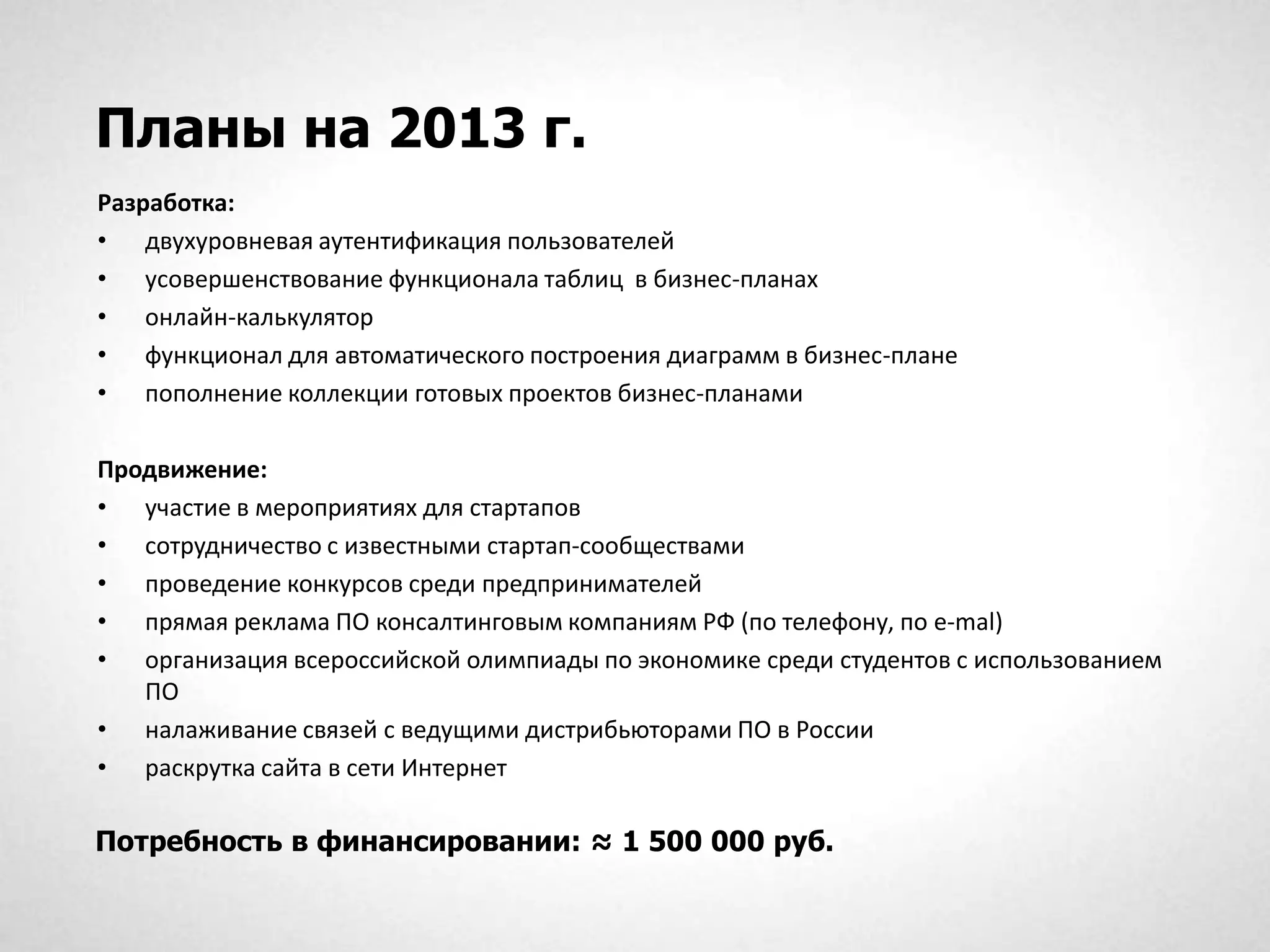 Планы на 2013 г.
Разработка:
• двухуровневая аутентификация пользователей
• усовершенствование функционала таблиц в бизнес-планах
• онлайн-калькулятор
• функционал для автоматического построения диаграмм в бизнес-плане
• пополнение коллекции готовых проектов бизнес-планами

Продвижение:
• участие в мероприятиях для стартапов
• сотрудничество с известными стартап-сообществами
• проведение конкурсов среди предпринимателей
• прямая реклама ПО консалтинговым компаниям РФ (по телефону, по e-mal)
• организация всероссийской олимпиады по экономике среди студентов с использованием
   ПО
• налаживание связей с ведущими дистрибьюторами ПО в России
• раскрутка сайта в сети Интернет

Потребность в финансировании: ≈ 1 500 000 руб.
 