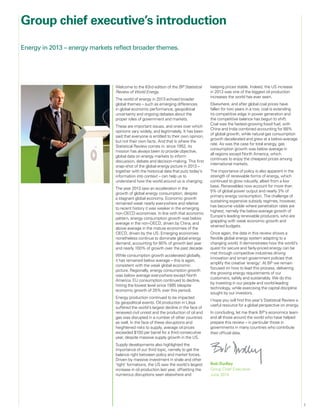 1
Welcome to the 63rd edition of the BP Statistical
Review of World Energy.
The world of energy in 2013 echoed broader
global themes – such as emerging differences
in global economic performance, geopolitical
uncertainty and ongoing debates about the
proper roles of government and markets.
These are important issues, and ones over which
opinions vary widely, and legitimately. It has been
said that everyone is entitled to their own opinion,
but not their own facts. And that is where the
Statistical Review comes in: since 1952, its
mission has always been to provide objective,
global data on energy markets to inform
discussion, debate and decision-making. This first
snap-shot of the global energy picture in 2013 –
together with the historical data that puts today’s
information into context – can help us to
understand how the world around us is changing.
The year 2013 saw an acceleration in the
growth of global energy consumption, despite
a stagnant global economy. Economic growth
remained weak nearly everywhere and relative
to recent history it was weaker in the emerging
non-OECD economies. In line with that economic
pattern, energy consumption growth was below
average in the non-OECD, driven by China, and
above average in the mature economies of the
OECD, driven by the US. Emerging economies
nonetheless continue to dominate global energy
demand, accounting for 80% of growth last year
and nearly 100% of growth over the past decade.
While consumption growth accelerated globally,
it has remained below average – this is again,
consistent with the weak global economic
picture. Regionally, energy consumption growth
was below average everywhere except North
America. EU consumption continued to decline,
hitting the lowest level since 1995 (despite
economic growth of 35% over this period).
Energy production continued to be impacted
by geopolitical events. Oil production in Libya
suffered the world’s largest decline in the face of
renewed civil unrest and the production of oil and
gas was disrupted in a number of other countries
as well. In the face of these disruptions and
heightened risks to supply, average oil prices
exceeded $100 per barrel for a third consecutive
year, despite massive supply growth in the US.
Supply developments also highlighted the
importance of our third topic, namely to get the
balance right between policy and market forces.
Driven by massive investment in shale and other
‘tight’ formations, the US saw the world’s largest
increase in oil production last year, offsetting the
numerous disruptions seen elsewhere and
keeping prices stable. Indeed, the US increase
in 2013 was one of the biggest oil production
increases the world has ever seen.
Elsewhere, and after global coal prices have
fallen for two years in a row, coal is extending
its competitive edge in power generation and
the competitive balance has begun to shift.
Coal was the fastest-growing fossil fuel, with
China and India combined accounting for 88%
of global growth, while natural gas consumption
growth decelerated and grew at a below-average
rate. As was the case for total energy, gas
consumption growth was below average in
all regions except North America, which
continues to enjoy the cheapest prices among
international markets.
The importance of policy is also apparent in the
strength of renewable forms of energy, which
continued to grow robustly, albeit from a low
base. Renewables now account for more than
5% of global power output and nearly 3% of
primary energy consumption. The challenge of
sustaining expensive subsidy regimes, however,
has become visible where penetration rates are
highest, namely the below-average growth of
Europe’s leading renewable producers, who are
grappling with weak economic growth and
strained budgets.
Once again, the data in this review shows a
flexible global energy system adapting to a
changing world. It demonstrates how the world’s
quest for secure and fairly-priced energy can be
met through competitive industries driving
innovation and smart government policies that
amplify the creative ‘energy’. At BP we remain
focused on how to lead this process, delivering
the growing energy requirements of our
customers, safely and sustainably. We do this
by investing in our people and world-leading
technology, while exercising the capital discipline
sought by our investors.
I hope you will find this year’s Statistical Review a
useful resource for a global perspective on energy.
In concluding, let me thank BP’s economics team
and all those around the world who have helped
prepare this review – in particular those in
governments in many countries who contribute
their official data.
Bob Dudley
Group Chief Executive
June 2014
Group chief executive’s introduction
Energy in 2013 – energy markets reflect broader themes.
 