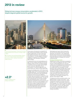 2
2013 in review
Consumption and production increased for all
fuels, reaching record levels for every fuel type
except nuclear power. For each of the fossil
fuels, global consumption rose more rapidly
than production. The data suggests that growth
in global CO2 emissions from energy use also
accelerated in 2013, although it remained
below average.
Emerging economies dominated global growth
again, but the increase was below the ten-year
average in these countries, and above average
in the OECD. China once again had the largest
growth increment, followed by the US.
Consumption in the EU and Japan fell to the
lowest levels since 1995 and 1993 respectively.
Energy price developments in 2013 were mixed,
generally rising in North America (except for coal)
and falling elsewhere. The annual average price
for Brent, the international crude oil benchmark,
declined for the first time since 2009 but
remained near record levels (in money-of-the-day
as well as inflation-adjusted terms). This was the
third consecutive year with the Brent average
price above $100 per barrel. Crude oil prices
weakened in early 2013 amid strong growth of oil
production in the US, but rebounded later in the
year due to a range of supply disruptions and
cold weather that boosted demand growth.
The differential between Brent and the US
benchmark West Texas Intermediate (WTI)
narrowed but remained elevated.
Natural gas prices rose in North America (for
the first time since 2010) and the UK, but fell
elsewhere. As with Brent – WTI, differentials
between North American and international gas
prices generally narrowed but remained elevated.
Coal prices declined in all regions for a second
consecutive year.
Energy developments
Global primary energy consumption increased by
2.3% in 2013, an acceleration over 2012 (+1.8%).
Growth in 2013 accelerated for oil, coal, and
nuclear power. But global growth remained below
the 10-year average of 2.5%. All fuels except
oil, nuclear power and renewables in power
generation grew at below-average rates. Growth
was below average for all regions except North
America. Oil remains the world’s leading fuel,
with 32.9% of global energy consumption, but
it also continued to lose market share for the
fourteenth consecutive year and its current
market share is once again the lowest in our
data set, which begins in 1965.
Emerging economies accounted for 80% of the
global increase in energy consumption – even
though growth in these countries was a below
average 3.1%. OECD consumption rose by an
above-average 1.2%. Robust US growth (+2.9%)
accounted for all of the net increase in the OECD
and consumption in the EU and Japan fell by
0.3% and 0.6%, respectively. Spain (-5%)
recorded the largest volumetric decline in
energy consumption.
Global primary energy consumption accelerated in 2013
despite stagnant global economic growth.
+2.3%
Growth in global primary
energy consumption.
China’s Hong Kong skyline. China was the world’s
largest producer and consumer of energy overall
in 2013.
  The Octavio Frias de Oliveira Bridge in Brazil –
24% of the world’s biofuels were produced in
the country in 2013, making it the second
largest producer.
 
