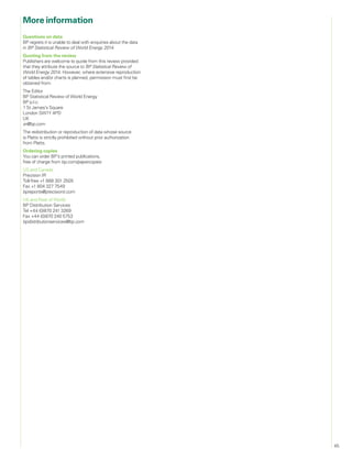 45
Questions on data
BP regrets it is unable to deal with enquiries about the data
in BP Statistical Review of World Energy 2014.
Quoting from the review
Publishers are welcome to quote from this review provided
that they attribute the source to BP Statistical Review of
World Energy 2014. However, where extensive reproduction
of tables and/or charts is planned, permission must first be
obtained from:
The Editor
BP Statistical Review of World Energy
BP p.l.c.
1 St James’s Square
London SW1Y 4PD
UK
sr@bp.com
The redistribution or reproduction of data whose source
is Platts is strictly prohibited without prior authorization
from Platts.
Ordering copies
You can order BP’s printed publications,
free of charge from bp.com/papercopies
US and Canada
Precision IR
Toll-free +1 888 301 2505
Fax +1 804 327 7549
bpreports@precisionir.com
UK and Rest of World
BP Distribution Services
Tel +44 (0)870 241 3269
Fax +44 (0)870 240 5753
bpdistributionservices@bp.com
More information
 