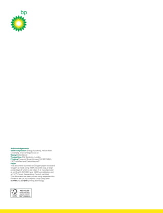 Acknowledgements
Data compilation Energy Academy, Heriot-Watt
University, www.energy.hw.ac.uk
Design Salterbaxter
Typesetting Orb Solutions, London
Printing Pureprint Group Limited, UK ISO 14001,
FSC®
certified and CarbonNeutral®
Paper
This document is printed on Oxygen paper and board.
Oxygen is made using 100% recycled pulp, a large
percentage of which is de-inked. It is manufactured
at a mill with ISO 9001 and 14001 accreditation and
is FSC®
(Forest Stewardship Council) certified.
This document has been printed using vegetable inks.
Printed in the UK by Pureprint Group using their
and printing technology.
 