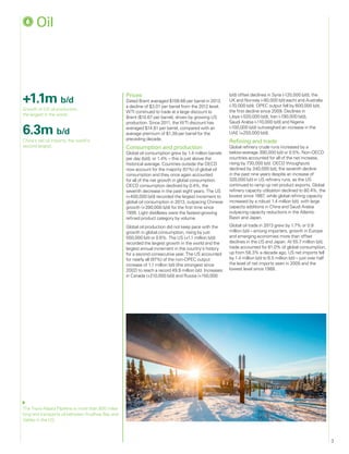 3
+1.1m b/d
Growth of US oil production,
the largest in the world.
6.3m b/d
China’s net oil imports, the world’s
second largest.
The Trans-Alaska Pipeline is more than 800 miles
long and transports oil between Prudhoe Bay and
Valdez in the US.
	Oil
Prices
Dated Brent averaged $108.66 per barrel in 2013,
a decline of $3.01 per barrel from the 2012 level.
WTI continued to trade at a large discount to
Brent ($10.67 per barrel), driven by growing US
production. Since 2011, the WTI discount has
averaged $14.81 per barrel, compared with an
average premium of $1.39 per barrel for the
preceding decade.
Consumption and production
Global oil consumption grew by 1.4 million barrels
per day (b/d), or 1.4% – this is just above the
historical average. Countries outside the OECD
now account for the majority (51%) of global oil
consumption and they once again accounted
for all of the net growth in global consumption.
OECD consumption declined by 0.4%, the
seventh decrease in the past eight years. The US
(+400,000 b/d) recorded the largest increment to
global oil consumption in 2013, outpacing Chinese
growth (+390,000 b/d) for the first time since
1999. Light distillates were the fastest-growing
refined product category by volume.
Global oil production did not keep pace with the
growth in global consumption, rising by just
550,000 b/d or 0.6%. The US (+1.1 million b/d)
recorded the largest growth in the world and the
largest annual increment in the country’s history
for a second consecutive year. The US accounted
for nearly all (97%) of the non-OPEC output
increase of 1.1 million b/d (the strongest since
2002) to reach a record 49.9 million b/d. Increases
in Canada (+210,000 b/d) and Russia (+150,000
b/d) offset declines in Syria (-120,000 b/d), the
UK and Norway (-80,000 b/d each) and Australia
(-70,000 b/d). OPEC output fell by 600,000 b/d,
the first decline since 2009. Declines in
Libya (-520,000 b/d), Iran (-190,000 b/d),
Saudi Arabia (-110,000 b/d) and Nigeria
(-100,000 b/d) outweighed an increase in the
UAE (+250,000 b/d).
Refining and trade
Global refinery crude runs increased by a
below-average 390,000 b/d or 0.5%. Non-OECD
countries accounted for all of the net increase,
rising by 730,000 b/d. OECD throughputs
declined by 340,000 b/d, the seventh decline
in the past nine years despite an increase of
320,000 b/d in US refinery runs, as the US
continued to ramp up net product exports. Global
refinery capacity utilization declined to 80.4%, the
lowest since 1987, while global refining capacity
increased by a robust 1.4 million b/d, with large
capacity additions in China and Saudi Arabia
outpacing capacity reductions in the Atlantic
Basin and Japan.
Global oil trade in 2013 grew by 1.7% or 0.9
million b/d – among importers, growth in Europe
and emerging economies more than offset
declines in the US and Japan. At 55.7 million b/d,
trade accounted for 61.0% of global consumption,
up from 58.3% a decade ago. US net imports fell
by 1.4 million b/d to 6.5 million b/d – just over half
the level of net imports seen in 2005 and the
lowest level since 1988.
 