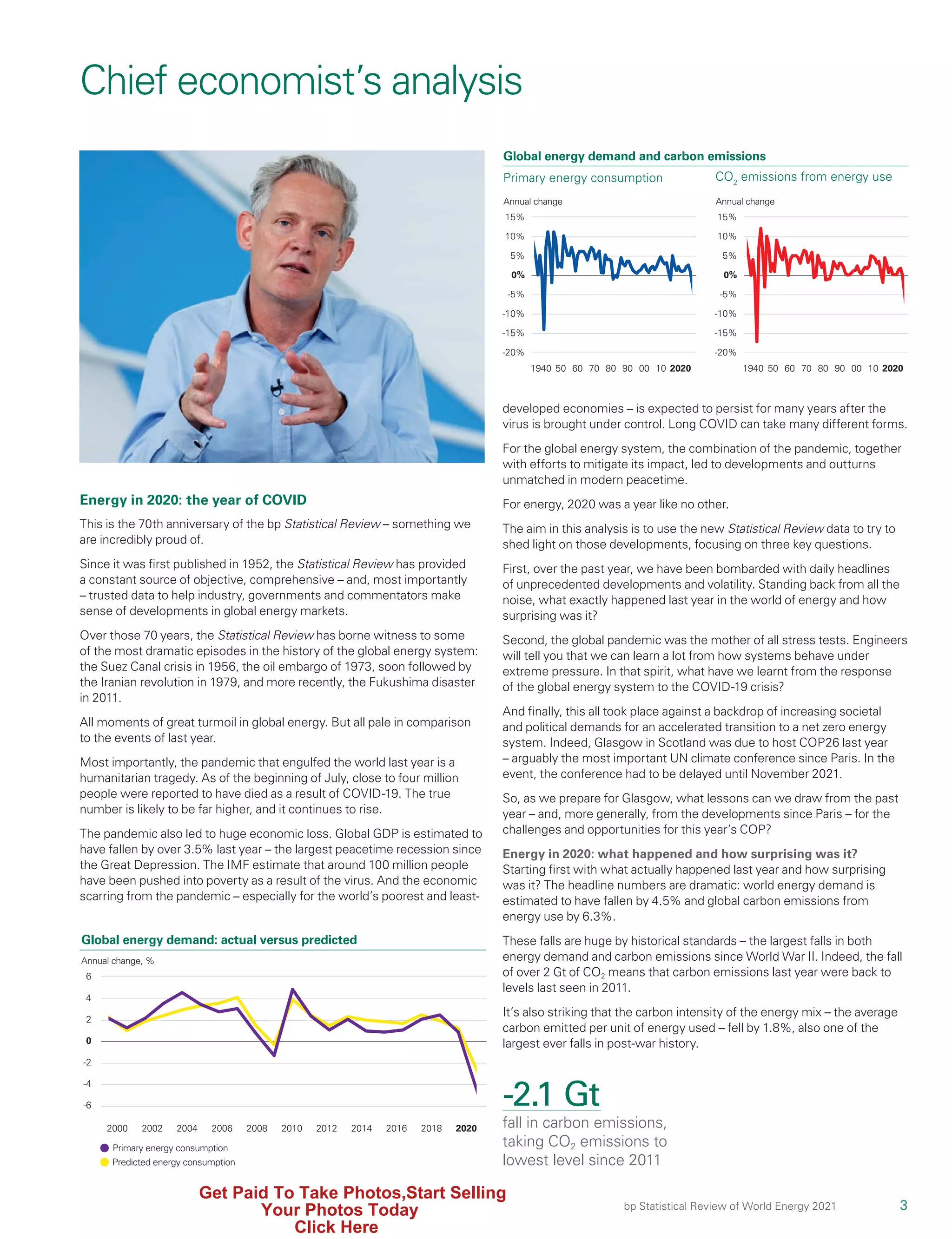 3
bp Statistical Review of World Energy 2021
developed economies – is expected to persist for many years after the
virus is brought under control. Long COVID can take many different forms.
For the global energy system, the combination of the pandemic, together
with efforts to mitigate its impact, led to developments and outturns
unmatched in modern peacetime.
For energy, 2020 was a year like no other.
The aim in this analysis is to use the new Statistical Review data to try to
shed light on those developments, focusing on three key questions.
First, over the past year, we have been bombarded with daily headlines
of unprecedented developments and volatility. Standing back from all the
noise, what exactly happened last year in the world of energy and how
surprising was it?
Second, the global pandemic was the mother of all stress tests. Engineers
will tell you that we can learn a lot from how systems behave under
extreme pressure. In that spirit, what have we learnt from the response
of the global energy system to the COVID-19 crisis?
And finally, this all took place against a backdrop of increasing societal
and political demands for an accelerated transition to a net zero energy
system. Indeed, Glasgow in Scotland was due to host COP26 last year
– arguably the most important UN climate conference since Paris. In the
event, the conference had to be delayed until November 2021.
So, as we prepare for Glasgow, what lessons can we draw from the past
year – and, more generally, from the developments since Paris – for the
challenges and opportunities for this year’s COP?
Energy in 2020: what happened and how surprising was it?
Starting first with what actually happened last year and how surprising
was it? The headline numbers are dramatic: world energy demand is
estimated to have fallen by 4.5% and global carbon emissions from
energy use by 6.3%.
These falls are huge by historical standards – the largest falls in both
energy demand and carbon emissions since World War II. Indeed, the fall
of over 2 Gt of CO2 means that carbon emissions last year were back to
levels last seen in 2011.
It’s also striking that the carbon intensity of the energy mix – the average
carbon emitted per unit of energy used – fell by 1.8%, also one of the
largest ever falls in post-war history.
Energy in 2020: the year of COVID
This is the 70th anniversary of the bp Statistical Review – something we
are incredibly proud of.
Since it was first published in 1952, the Statistical Review has provided
a constant source of objective, comprehensive – and, most importantly
– trusted data to help industry, governments and commentators make
sense of developments in global energy markets.
Over those 70 years, the Statistical Review has borne witness to some
of the most dramatic episodes in the history of the global energy system:
the Suez Canal crisis in 1956, the oil embargo of 1973, soon followed by
the Iranian revolution in 1979, and more recently, the Fukushima disaster
in 2011.
All moments of great turmoil in global energy. But all pale in comparison
to the events of last year.
Most importantly, the pandemic that engulfed the world last year is a
humanitarian tragedy. As of the beginning of July, close to four million
people were reported to have died as a result of COVID-19. The true
number is likely to be far higher, and it continues to rise.
The pandemic also led to huge economic loss. Global GDP is estimated to
have fallen by over 3.5% last year – the largest peacetime recession since
the Great Depression. The IMF estimate that around 100 million people
have been pushed into poverty as a result of the virus. And the economic
scarring from the pandemic – especially for the world’s poorest and least-
Chief economist’s analysis
-2.1 Gt
fall in carbon emissions,
taking CO2 emissions to
lowest level since 2011
0
4
-4
2
-2
6
Predicted energy consumption
Primary energy consumption
2000 2004
2002 2006 2008 2010 2012 2014 2016 2018 2020
Global energy demand: actual versus predicted
-6
Annual change, %
Annual change
1940 50 70 80 90 00 10
60 2020
-5%
-10%
5%
0%
10%
-20%
15%
-15%
Global energy demand and carbon emissions
Primary energy consumption CO2
emissions from energy use
Annual change
1940 50 70 80 90 00 10
60 2020
-5%
-10%
5%
0%
10%
-20%
15%
-15%
Get Paid To Take Photos,Start Selling
Your Photos Today
Click Here
 