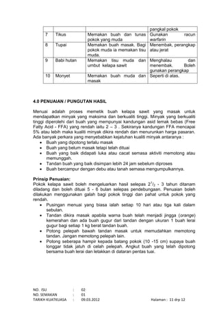 NO. ISU : 02
NO. SEMAKAN : 01
TARIKH KUATKUASA : 09.03.2012 Halaman : 11 drp 12
pangkal pokok
7 Tikus Memakan buah dan tunas
pokok yang muda
Gunakan racun
warfarin
8 Tupai Memakan buah masak. Bagi
pokok muda ia memakan tisu
muda.
Menembak, perangkap
atau jerat
9 Babi hutan Memakan tisu muda dan
umbut kelapa sawit
Menghalau dan
menembak. Boleh
gunakan perangkap
10 Monyet Memakan buah muda dan
masak
Seperti di atas.
4.0 PENUAIAN / PUNGUTAN HASIL
Menuai adalah proses memetik buah kelapa sawit yang masak untuk
mendapatkan minyak yang maksima dan berkualiti tinggi. Minyak yang berkualiti
tinggi diperolehi dari buah yang mempunyai kandungan asid lemak bebas (Free
Fatty Acid - FFA) yang rendah iaitu 2 – 3 . Sekiranya kandungan FFA mencapai
5% atau lebih maka kualiti minyak dikira rendah dan menurunkan harga pasaran.
Ada banyak perkara yang menyebabkan kejatuhan kualiti minyak antaranya :
 Buah yang dipotong terlalu masak
 Buah yang belum masak tetapi telah dituai
 Buah yang baik didapati luka atau cacat semasa aktiviti memotong atau
memunggah.
 Tandan buah yang baik disimpan lebih 24 jam sebelum diproses
 Buah bercampur dengan debu atau tanah semasa mengumpulkannya.
Prinsip Penuaian:
Pokok kelapa sawit boleh mengeluarkan hasil selepas 21
/2 - 3 tahun ditanam
diladang dan boleh dituai 5 - 6 bulan selepas pendebungaan. Penuaian boleh
dilakukan menggunakan galah bagi pokok tinggi dan pahat untuk pokok yang
rendah.
 Pusingan menuai yang biasa ialah setiap 10 hari atau tiga kali dalam
sebulan.
 Tandan dikira masak apabila warna buah telah menjadi jingga (orange)
kemerahan dan ada buah gugur dari tandan dengan ukuran 1 buah lerai
gugur bagi setiap 1 kg berat tandan buah.
 Potong pelepah bawah tandan masak untuk memudahkan memotong
tandan. Jangan memotong pelepah lain.
 Potong seberapa hampir kepada batang pokok (10 -15 cm) supaya buah
longgar tidak jatuh di celah pelepah. Angkut buah yang telah dipotong
bersama buah lerai dan letakkan di dataran pentas tuai.
 