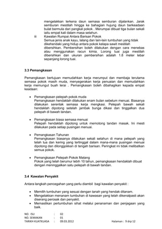 NO. ISU : 02
NO. SEMAKAN : 01
TARIKH KUATKUASA : 09.03.2012 Halaman : 9 drp 12
mengelakkan terkena daun semasa semburan dijalankan. Jarak
semburan mestilah hingga ke bahagian hujung daun berkeadaan
bulat bermula dari pangkal pokok . Merumpai dibuat tiga bulan sekali
iaitu empat kali dalam masa setahun.
iii Kawalan Rumpai Antara Barisan Pokok
Semua jenis anak kayu, lalang dan lain-lain tumbuhan yang tidak
dikehendaki yang hidup antara pokok kelapa sawit mestilah
dibersihkan. Pembersihan boleh dilakukan dengan cara menebas
atau menggunakan racun kimia. Lorong tuai juga mestilah
dibersihkan dan ukuran pembersihan adalah 1.8 meter lebar
sepanjang lorong tuai.
3.3 Pemangkasan
Pemangkasan bertujuan memudahkan kerja merumput dan membaja terutama
semasa pokok masih muda, menyegerakan kerja penuaian dan memudahkan
kerja memungut buah lerai . Pemangkasan boleh dibahagikan kepada empat
keadaan:
 Pemangkasan pelepah pokok muda
Pemangkasan hendaklah dilakukan enam bulan sebelum menuai. Biasanya
dilakukan serentak semasa kerja mengkasi. Pelepah bawah sekali
hendaklah dipotong setelah jambak bunga dikasi dan tinggalkan dua
pelepah di bawah tandan.
 Pemangkasan biasa semasa menuai
Pelepah hendaklah dipotong untuk memotong tandan masak. Ini mesti
dilakukan pada setiap pusingan menuai.
 Pemangkasan Tahunan
Pemangkasan biasanya dilakukan sekali setahun di mana pelepah yang
telah tua dan kering yang tertinggal dalam mana-mana pusingan menuai
dipotong dan dilonggokkan di tengah barisan. Peringkat ini tidak melibatkan
semua pokok.
 Pemangkasan Pelepah Pokok Matang
Pokok yang telah berumur lebih 10 tahun, pemangkasan hendaklah dibuat
dengan meninggalkan satu pelepah di bawah tandan.
3.4 Kawalan Penyakit
Antara langkah pencegahan yang perlu diambil bagi kawalan penyakit :
 Memilih tumbuhan yang sesuai dengan tanah yang hendak ditanam.
 Mengelakkan menanam tumbuhan di kawasan yang telah dikenalpasti akan
diserang perosak dan penyakit.
 Memastikan pertumbuhan sihat melalui penanaman dan penjagaan yang
baik.
 