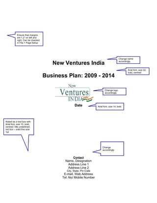 Ensure that margins
           are 1.2” on left and
           right. Can be checked
           in File > Page Setup




                                                                                           Change name

                                      New Ventures India                                   accordingly


                                                                                                 Arial font, size 22,
                                                                                                 bold, centred
                                   Business Plan: 2009 - 2014

                                                                            Change logo
                                                                            accordingly




                                                   Date              Arial font, size 14, bold




Added as a text box with
Arial font, size 10, bold,
centred; title underlined;
red box – solid line size
1pt




                                                                         Change
                                                                         accordingly


                                                  Contact
                                            Name, Designation
                                             Address Line 1
                                             Address Line 2
                                             City, State, Pin Code
                                           E-mail, Web Address
                                          Tel. No/ Mobile Number
 