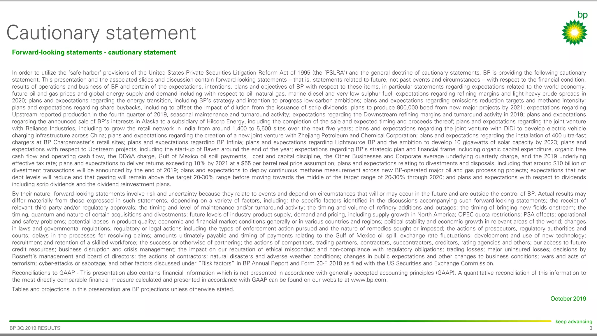 3
keep advancing
BP 3Q 2019 RESULTS
Cautionary statement
Forward-looking statements - cautionary statement
In order to utilize the ‘safe harbor’ provisions of the United States Private Securities Litigation Reform Act of 1995 (the ‘PSLRA’) and the general doctrine of cautionary statements, BP is providing the following cautionary
statement. This presentation and the associated slides and discussion contain forward-looking statements – that is, statements related to future, not past events and circumstances – with respect to the financial condition,
results of operations and business of BP and certain of the expectations, intentions, plans and objectives of BP with respect to these items, in particular statements regarding expectations related to the world economy,
future oil and gas prices and global energy supply and demand including with respect to oil, natural gas, marine diesel and very low sulphur fuel; expectations regarding refining margins and light-heavy crude spreads in
2020; plans and expectations regarding the energy transition, including BP’s strategy and intention to progress low-carbon ambitions; plans and expectations regarding emissions reduction targets and methane intensity;
plans and expectations regarding share buybacks, including to offset the impact of dilution from the issuance of scrip dividends; plans to produce 900,000 boed from new major projects by 2021; expectations regarding
Upstream reported production in the fourth quarter of 2019, seasonal maintenance and turnaround activity; expectations regarding the Downstream refining margins and turnaround activity in 2019; plans and expectations
regarding the announced sale of BP’s interests in Alaska to a subsidiary of Hilcorp Energy, including the completion of the sale and expected timing and proceeds thereof; plans and expectations regarding the joint venture
with Reliance Industries, including to grow the retail network in India from around 1,400 to 5,500 sites over the next five years; plans and expectations regarding the joint venture with DiDi to develop electric vehicle
charging infrastructure across China; plans and expectations regarding the creation of a new joint venture with Zhejiang Petroleum and Chemical Corporation; plans and expectations regarding the installation of 400 ultra-fast
chargers at BP Chargemaster’s retail sites; plans and expectations regarding BP Infinia; plans and expectations regarding Lightsource BP and the ambition to develop 10 gigawatts of solar capacity by 2023; plans and
expectations with respect to Upstream projects, including the start-up of Raven around the end of the year; expectations regarding BP’s strategic plan and financial frame including organic capital expenditure, organic free
cash flow and operating cash flow, the DD&A charge, Gulf of Mexico oil spill payments, cost and capital discipline, the Other Businesses and Corporate average underlying quarterly charge, and the 2019 underlying
effective tax rate; plans and expectations to deliver returns exceeding 10% by 2021 at a $55 per barrel real price assumption; plans and expectations relating to divestments and disposals, including that around $10 billion of
divestment transactions will be announced by the end of 2019; plans and expectations to deploy continuous methane measurement across new BP-operated major oil and gas processing projects; expectations that net
debt levels will reduce and that gearing will remain above the target 20-30% range before moving towards the middle of the target range of 20-30% through 2020; and plans and expectations with respect to dividends
including scrip dividends and the dividend reinvestment plans.
By their nature, forward-looking statements involve risk and uncertainty because they relate to events and depend on circumstances that will or may occur in the future and are outside the control of BP. Actual results may
differ materially from those expressed in such statements, depending on a variety of factors, including: the specific factors identified in the discussions accompanying such forward-looking statements; the receipt of
relevant third party and/or regulatory approvals; the timing and level of maintenance and/or turnaround activity; the timing and volume of refinery additions and outages; the timing of bringing new fields onstream; the
timing, quantum and nature of certain acquisitions and divestments; future levels of industry product supply, demand and pricing, including supply growth in North America; OPEC quota restrictions; PSA effects; operational
and safety problems; potential lapses in product quality; economic and financial market conditions generally or in various countries and regions; political stability and economic growth in relevant areas of the world; changes
in laws and governmental regulations; regulatory or legal actions including the types of enforcement action pursued and the nature of remedies sought or imposed; the actions of prosecutors, regulatory authorities and
courts; delays in the processes for resolving claims; amounts ultimately payable and timing of payments relating to the Gulf of Mexico oil spill; exchange rate fluctuations; development and use of new technology;
recruitment and retention of a skilled workforce; the success or otherwise of partnering; the actions of competitors, trading partners, contractors, subcontractors, creditors, rating agencies and others; our access to future
credit resources; business disruption and crisis management; the impact on our reputation of ethical misconduct and non-compliance with regulatory obligations; trading losses; major uninsured losses; decisions by
Rosneft’s management and board of directors; the actions of contractors; natural disasters and adverse weather conditions; changes in public expectations and other changes to business conditions; wars and acts of
terrorism; cyber-attacks or sabotage; and other factors discussed under “Risk factors” in BP Annual Report and Form 20-F 2018 as filed with the US Securities and Exchange Commission.
Reconciliations to GAAP - This presentation also contains financial information which is not presented in accordance with generally accepted accounting principles (GAAP). A quantitative reconciliation of this information to
the most directly comparable financial measure calculated and presented in accordance with GAAP can be found on our website at www.bp.com.
Tables and projections in this presentation are BP projections unless otherwise stated.
October 2019
 