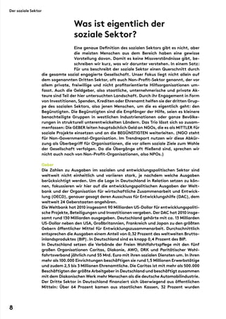 Eine genaue Definition des sozialen Sektors gibt es nicht, aber
die meisten Menschen aus dem Bereich haben eine gewisse
Vorstellung davon. Damit es keine Missverständnisse gibt, be-
schreiben wir kurz, was wir darunter verstehen. In einem Satz:
Für uns beschreibt der soziale Sektor einen Querschnitt durch
die gesamte sozial engagierte Gesellschaft. Unser Fokus liegt nicht allein auf
dem sogenannten Dritten Sektor, oft auch Non-Profit-Sektor genannt, der vor
allem private, freiwillige und nicht profitorientierte Hilfsorganisationen um-
fasst. Auch die Geldgeber, also staatliche, unternehmerische und private Ak-
teure sind Teil der hier untersuchten Landschaft. Durch ihr Engagement in Form
von Investitionen,Spenden, Krediten oder Ehrenamt helfen sie der dritten Grup-
pe des sozialen Sektors, also jenen Menschen, um die es eigentlich geht: den
Begünstigten. Die Begünstigten sind die Empfänger der Hilfe, seien es kleinere
benachteiligte Gruppen in westlichen Industrienationen oder ganze Bevölke-
rungen in strukturell unterentwickelten Ländern. Das Trio lässt sich so zusam-
menfassen: Die Geber leiten hauptsächlich Geld an NGOs, die es als Mittler für
soziale Projekte einsetzen und an die Begünstigten weiterleiten. (NGO steht
für Non-Governmental-Organisation. Im Trendreport nutzen wir diese Abkür-
zung als Überbegriff für Organisationen, die vor allem soziale Ziele zum Wohle
der Gesellschaft verfolgen. Da die Übergänge oft fließend sind, sprechen wir
nicht auch noch von Non-Profit-Organisationen, also NPOs.)
Geber
Die Zahlen zu Ausgaben im sozialen und entwicklungspolitischen Sektor sind
weltweit nicht einheitlich und variieren stark, je nachdem welche Ausgaben
berücksichtigt werden. Um die Lage in Deutschland in Relation setzen zu kön-
nen, fokussieren wir hier auf die entwicklungspolitischen Ausgaben der Welt-
bank und der Organisation für wirtschaftliche Zusammenarbeit und Entwick-
lung (OECD), genauer gesagt deren Ausschuss für Entwicklungshilfe (DAC), dem
weltweit 24 Geberstaaten angehören.
Die Weltbank hat 2010 insgesamt 90 Milliarden US-Dollar für entwicklungspoliti-
sche Projekte,Beteiligungen und Investitionen vergeben.Der DAC hat 2010 insge-
samt rund 130 Milliarden ausgegeben. Deutschland gehörte mit ca. 13 Milliarden
US-Dollar neben den USA, Großbritannien, Frankreich und Japan zu den größten
Gebern öffentlicher Mittel für Entwicklungszusammenarbeit. Durchschnittlich
entsprechen die Ausgaben einem Anteil von 0,32 Prozent des weltweiten Brutto-
inlandsproduktes (BIP). In Deutschland sind es knapp 0,4 Prozent des BIP.
In Deutschland setzen die Verbände der Freien Wohlfahrtspflege mit den fünf
großen Organisationen Caritas, Diakonie, AWO, DRK und Paritätischer Wohl-
fahrtsverband jährlich rund 55 Mrd. Euro mit ihren sozialen Diensten um. In ihren
mehr als 100.000 Einrichtungen beschäftigen sie rund 1,5 Millionen Erwerbstätige
und zudem 2,5 bis 3 Millionen Ehrenamtliche. Die Caritas ist mit mehr als 500.000
Beschäftigten der größte Arbeitgeber in Deutschland und beschäftigt zusammen
mit dem Diakonischen Werk mehr Menschen als die deutsche Automobilindustrie.
Der Dritte Sektor in Deutschland finanziert sich überwiegend aus öffentlichen
Mitteln: Über 64 Prozent kamen aus staatlichen Kassen, 32 Prozent wurden
Was ist eigentlich der
soziale Sektor?
Der soziale Sektor
8
 