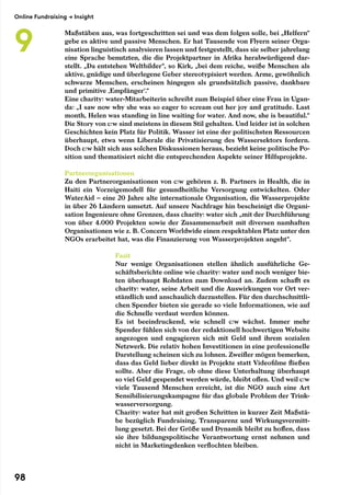 Maßstäben aus, was fortgeschritten sei und was dem folgen solle, bei „Helfern“
gebe es aktive und passive Menschen. Er hat Tausende von Flyern seiner Orga-
nisation linguistisch analysieren lassen und festgestellt, dass sie selber jahrelang
eine Sprache benutzten, die die Projektpartner in Afrika herabwürdigend dar-
stellt. „Da entstehen Weltbilder“, so Kirk, „bei dem reiche, weiße Menschen als
aktive, gnädige und überlegene Geber stereotypisiert werden. Arme, gewöhnlich
schwarze Menschen, erscheinen hingegen als grundsätzlich passive, dankbare
und primitive ‚Empfänger‘.“
Eine charity: water-Mitarbeiterin schreibt zum Beispiel über eine Frau in Ugan-
da: „I saw now why she was so eager to scream out her joy and gratitude. Last
month, Helen was standing in line waiting for water. And now, she is beautiful.“
Die Story von c:w sind meistens in diesem Stil gehalten. Und leider ist in solchen
Geschichten kein Platz für Politik. Wasser ist eine der politischsten Ressourcen
überhaupt, etwa wenn Liberale die Privatisierung des Wassersektors fordern.
Doch c:w hält sich aus solchen Diskussionen heraus, bezieht keine politische Po-
sition und thematisiert nicht die entsprechenden Aspekte seiner Hilfsprojekte.
Partnerorganisationen
Zu den Partnerorganisationen von c:w gehören z. B. Partners in Health, die in
Haiti ein Vorzeigemodell für gesundheitliche Versorgung entwickelten. Oder
WaterAid – eine 20 Jahre alte internationale Organisation, die Wasserprojekte
in über 26 Ländern umsetzt. Auf unsere Nachfrage hin bescheinigt die Organi-
sation Ingenieure ohne Grenzen, dass charity: water sich „mit der Durchführung
von über 4.000 Projekten sowie der Zusammenarbeit mit diversen namhaften
Organisationen wie z. B. Concern Worldwide einen respektablen Platz unter den
NGOs erarbeitet hat, was die Finanzierung von Wasserprojekten angeht“.
Fazit
Nur wenige Organisationen stellen ähnlich ausführliche Ge-
schäftsberichte online wie charity: water und noch weniger bie-
ten überhaupt Rohdaten zum Download an. Zudem schafft es
charity: water, seine Arbeit und die Auswirkungen vor Ort ver-
ständlich und anschaulich darzustellen. Für den durchschnittli-
chen Spender bieten sie gerade so viele Informationen, wie auf
die Schnelle verdaut werden können.
Es ist beeindruckend, wie schnell c:w wächst. Immer mehr
Spender fühlen sich von der redaktionell hochwertigen Website
angezogen und engagieren sich mit Geld und ihrem sozialen
Netzwerk. Die relativ hohen Investitionen in eine professionelle
Darstellung scheinen sich zu lohnen. Zweifler mögen bemerken,
dass das Geld lieber direkt in Projekte statt Videofilme fließen
sollte. Aber die Frage, ob ohne diese Unterhaltung überhaupt
so viel Geld gespendet werden würde, bleibt offen. Und weil c:w
viele Tausend Menschen erreicht, ist die NGO auch eine Art
Sensibilisierungskampagne für das globale Problem der Trink-
wasserversorgung.
Charity: water hat mit großen Schritten in kurzer Zeit Maßstä-
be bezüglich Fundraising, Transparenz und Wirkungsvermitt-
lung gesetzt. Bei der Größe und Dynamik bleibt zu hoffen, dass
sie ihre bildungspolitische Verantwortung ernst nehmen und
nicht in Marketingdenken verflochten bleiben.
Online Fundraising → Insight
9
98
 